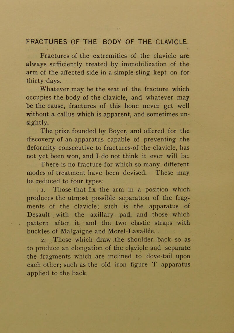 FRACTURES OF THE BODY OF THE CLAVICLE. Fractures of the extremities of the clavicle are always sufficiently treated by immobilization of the arm of the affected side in a simple sling kept on for thirty days. Whatever may be the seat of the fracture which occupies the body of the clavicle, and whatever may be the cause, fractures of this bone never get well without a callus which is apparent, and sometimes un- sightly. The prize founded by Boyer, and offered for the discovery of an apparatus capable of preventing the deformity consecutive to fractures of the clavicle, has not yet been won, and I do not think it ever will be. There is no fracture for which so many different modes of treatment have been devised. These may be reduced to four types: , I. Those that fix the arm in a position which produces the utmost possible separation of the frag- ments of the clavicle; such is the apparatus of Desault . with the axillary pad, and those which pattern after, it, and the two elastic straps with buckles of Malgaigne and Morel-Lavall^e. . Z, Those which draw , the shoulder back so as to produce an elongation of the clavicle and separate the fragments which are inclined to dove-tail upon each other; such as the old iron figure T apparatus applied to the back.