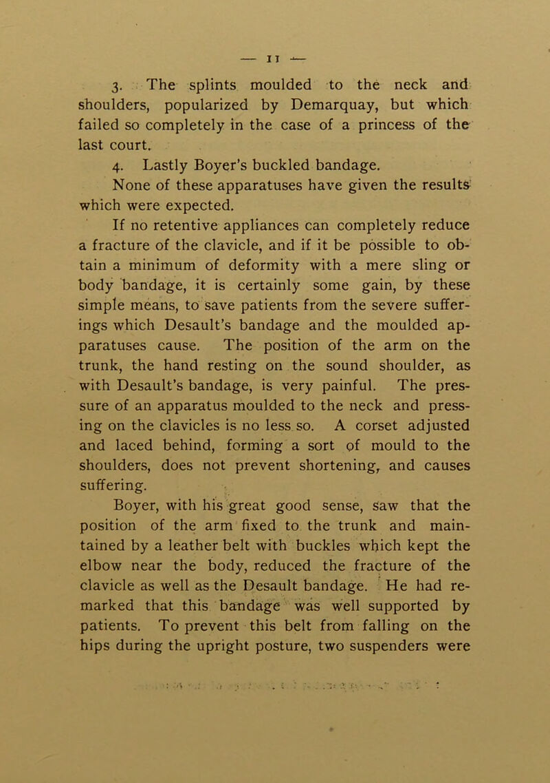 3- The splints moulded to the neek and shoulders, popularized by Demarquay, but which failed so completely in the case of a princess of the last court. 4. Lastly Boyer’s buckled bandage. None of these apparatuses have given the results’ which were expected. If no retentive appliances can completely reduce a fracture of the clavicle, and if it be possible to ob- tain a minimum of deformity with a mere sling or body bandage, it is certainly some gain, by these simple means, to save patients from the severe suffer- ings which Desault’s bandage and the moulded ap- paratuses cause. The position of the arm on the trunk, the hand resting on the sound shoulder, as with Desault’s bandage, is very painful. The pres- sure of an apparatus moulded to the neck and press- ing on the clavicles is no less so. A corset adjusted and laced behind, forming a sort of mould to the shoulders, does not prevent shortening, and causes suffering. Boyer, with his great good sense, saw that the position of the arm fixed to the trunk and main- tained by a leather belt with buckles which kept the elbow near the body, reduced the fracture of the clavicle as well as the Desault bandage. He had re- marked that this bandage was well supported by patients. To prevent this belt from falling on the hips during the upright posture, two suspenders were : • .;