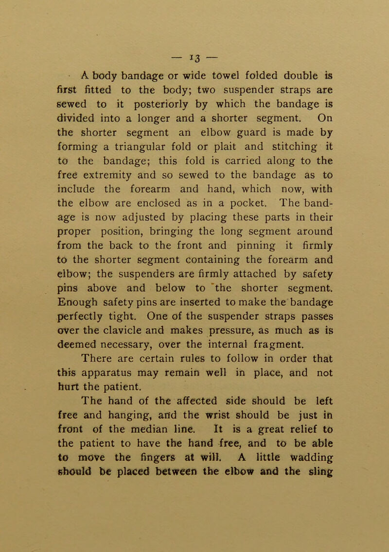 • A body bandage or wide towel folded double is first fitted to the body; two suspender straps are sewed to it posteriorly by which the bandage is divided into a longer and a shorter segment. On the shorter segment an elbow guard is made by forming a triangular fold or plait and stitching it to the bandage; this fold is carried along to the free extremity and so sewed to the bandage as to include the forearm and hand, which now, with the elbow are enclosed as in a pocket. The band- age is now adjusted by placing these parts in their proper position, bringing the long segment around from the back to the front and pinning it firmly to the shorter segment containing the forearm and elbow; the suspenders are firmly attached by safety pins above and below to ’the shorter segment. Enough safety pins are inserted to make the bandage perfectly tight. One of the suspender straps passes over the clavicle and makes pressure, as much as is deemed necessary, over the internal fragment. There are certain rules to follow in order that this apparatus may remain well in place, and not hurt the patient. The hand of the affected side should be left free and hanging, and the wrist should be just in front of the median line. It is a great relief to the patient to have the hand free, and to be able to move the fingers at will. A little wadding should be placed between the elbow and the sling