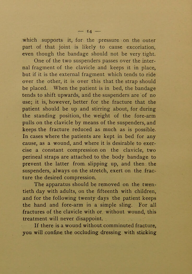 which supports it, for the pressure on the outer part of that joint is likely to cause excoriation, even though the bandage should not be very tight. One of the two suspenders passes over the inter- nal fragment of the clavicle and keeps it in place, but if it is the external fragment which tends to ride over the other, it is over this that the strap should be placed. When the patient is in bed, the bandage tends to shift upwards, and the suspenders are of no use; it is, however, better for the fracture that the patient should be up and stirring about, for during the standing position, the weight of the fore-arm pulls on the clavicle by means of the suspenders, and keeps the fracture reduced as much as is possible. In cases where the patients are kept in bed for any cause, as a wound, and where it is desirable to exer- cise a constant compression on the clavicle, two perineal straps are attached to the body bandage to prevent the latter from slipping up, and then the suspenders, always on the stretch, exert on the frac- ture the desired compression. The apparatus should be removed on the twen- tieth day with adults, on the fifteenth with children, and for the following twenty days the patient keeps the hand and fore-arm in a simple sling. For all fractures of the clavicle with or. without wound, this treatment will never disappoint. If there is a woupd without, comminuted fracture, you will confine the occluding dressing with sticking