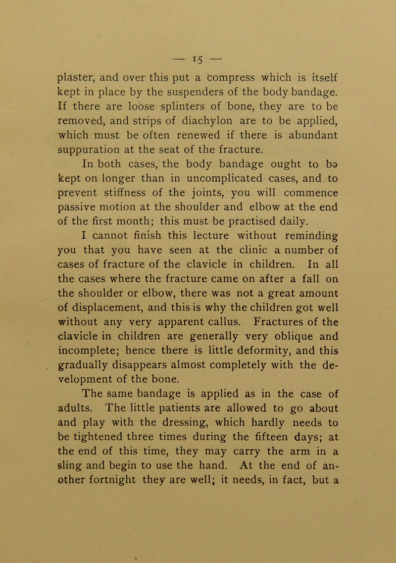 plaster, and over this put a compress which is itself kept in place by the suspenders of the body bandage. If there are loose splinters of bone, they are to be removed, and strips of diachylon are to be applied, which must be often renewed if there is abundant suppuration at the seat of the fracture. In both cases, the body bandage ought to ba kept on longer than in uncomplicated cases, and to prevent stiffness of the joints, you will commence passive motion at the shoulder and elbow at the end of the first month; this must be practised daily. I cannot finish this lecture without reminding you that you have seen at the clinic a number of cases of fracture of the clavicle in children. In all the cases where the fracture came on after a fall on the shoulder or elbow, there was not a great amount of displacement, and this is why the children got well without any very apparent callus. Fractures of the clavicle in children are generally very oblique and incomplete; hence there is little deformity, and this gradually disappears almost completely with the de- velopment of the bone. The same bandage is applied as in the case of adults. The little patients are allowed to go about and play with the dressing, which hardly needs to be tightened three times during the fifteen days; at the end of this time, they may carry the arm in a sling and begin to use the hand. At the end of an- other fortnight they are well; it needs, in fact, but a