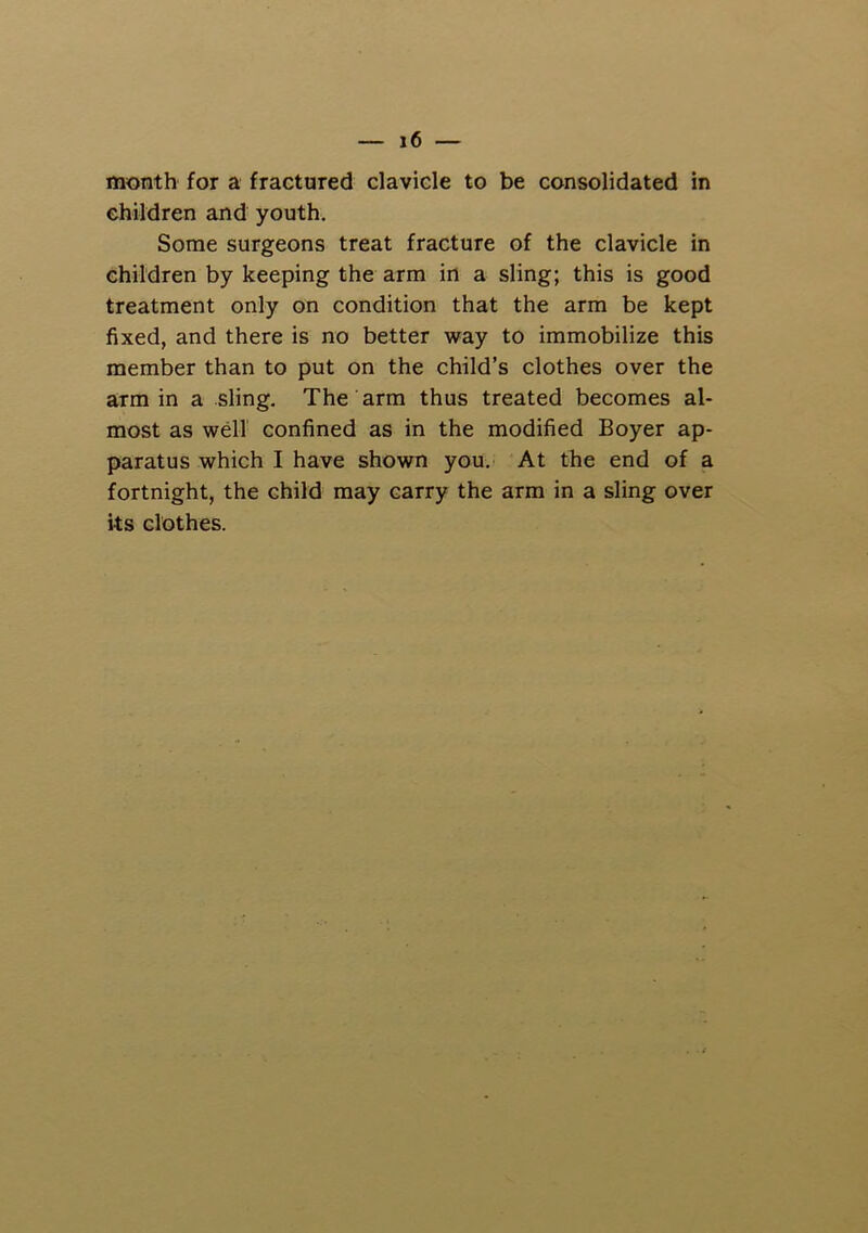 month for a fractured clavicle to be consolidated in children and youth. Some surgeons treat fracture of the clavicle in children by keeping the arm in a sling; this is good treatment only on condition that the arm be kept fixed, and there is no better way to immobilize this member than to put on the child’s clothes over the arm in a sling. The arm thus treated becomes al- most as wdl confined as in the modified Boyer ap- paratus which I have shown you. At the end of a fortnight, the child may carry the arm in a sling over its clothes.