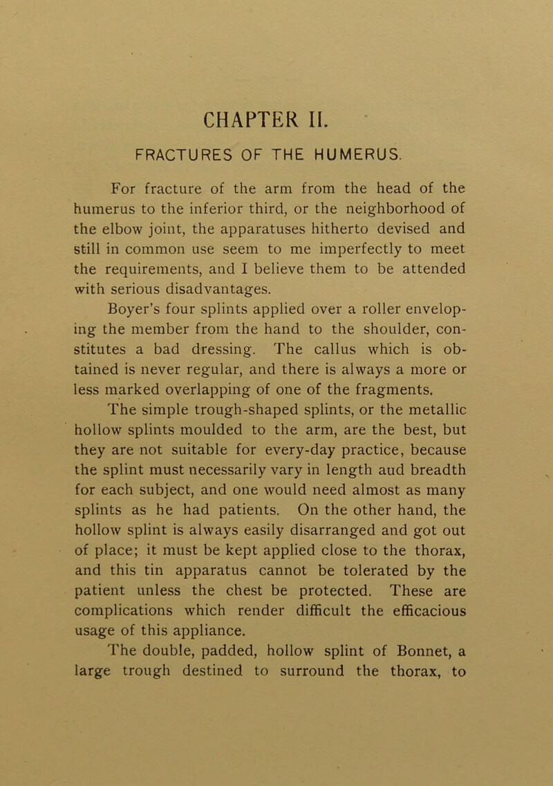 CHAPTER II. FRACTURES OF THE HUMERUS. For fracture of the arm from the head of the humerus to the inferior third, or the neighborhood of the elbow joint, the apparatuses hitherto devised and still in common use seem to me imperfectly to meet the requirements, and I believe them to be attended with serious disadvantages. Boyer’s four splints applied over a roller envelop- ing the member from the hand to the shoulder, con- stitutes a bad dressing. The callus which is ob- tained is never regular, and there is always a more or less marked overlapping of one of the fragments. The simple trough-shaped splints, or the metallic hollow splints moulded to the arm, are the best, but they are not suitable for every-day practice, because the splint must necessarily vary in length aud breadth for each subject, and one would need almost as many splints as he had patients. On the other hand, the hollow splint is always easily disarranged and got out of place; it must be kept applied close to the thorax, and this tin apparatus cannot be tolerated by the patient unless the chest be protected. These are complications which render difficult the efficacious usage of this appliance. The double, padded, hollow splint of Bonnet, a large trough destined to surround the thorax, to