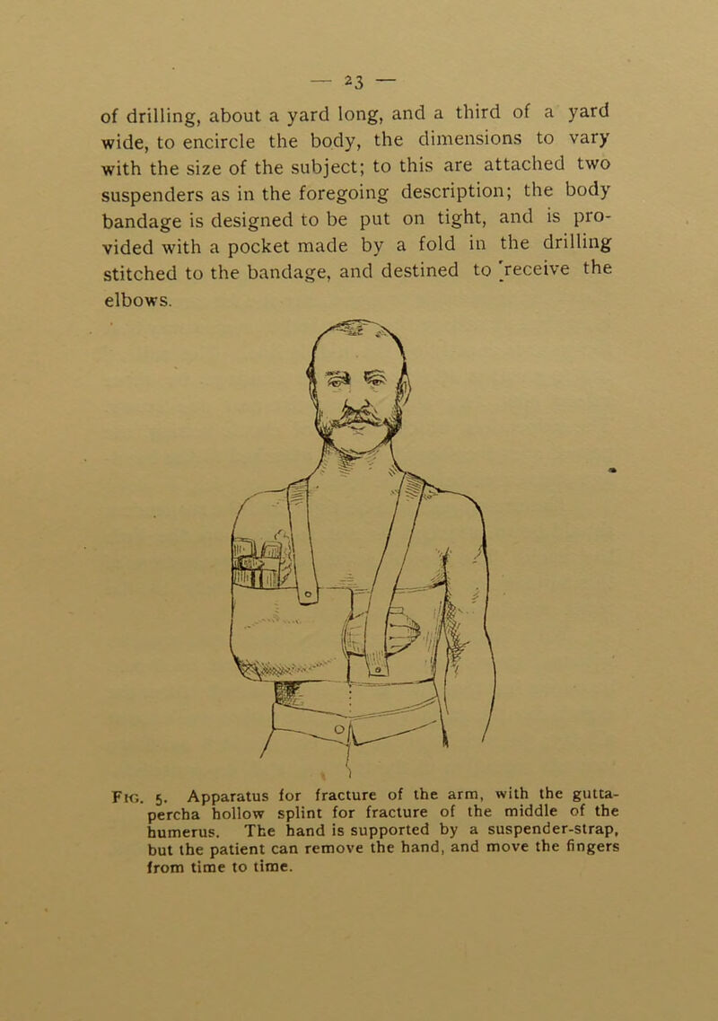 of drilling, about a yard long, and a third of a yard wide, to encircle the body, the dimensions to vary with the size of the subject; to this are attached two suspenders as in the foregoing description; the body bandage is designed to be put on tight, and is pro- vided with a pocket made by a fold in the drilling stitched to the bandage, and destined to [receive the elbows. Fm. 5. Apparatus for fracture of the arm, with the gutta- percha hollow splint for fracture of the middle of the humerus. The hand is supported by a suspender-strap, but the patient can remove the hand, and move the fingers from time to time.