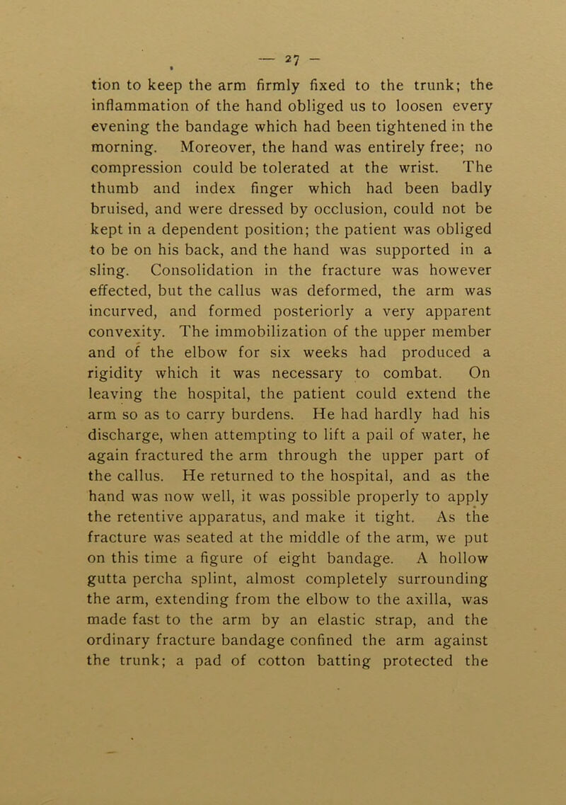 tion to keep the arm firmly fixed to the trunk; the inflammation of the hand obliged us to loosen every evening the bandage which had been tightened in the morning. Moreover, the hand was entirely free; no compression could be tolerated at the wrist. The thumb and index finger which had been badly bruised, and were dressed by occlusion, could not be kept in a dependent position; the patient was obliged to be on his back, and the hand was supported in a sling. Consolidation in the fracture was however effected, but the callus was deformed, the arm was incurved, and formed posteriorly a very apparent convexity. The immobilization of the upper member and of the elbow for six weeks had produced a rigidity which it was necessary to combat. On leaving the hospital, the patient could extend the arm so as to carry burdens. He had hardly had his discharge, when attempting to lift a pail of water, he again fractured the arm through the upper part of the callus. He returned to the hospital, and as the hand was now well, it was possible properly to apply the retentive apparatus, and make it tight. As the fracture was seated at the middle of the arm, we put on this time a figure of eight bandage. A hollow gutta percha splint, almo.st completely surrounding the arm, extending from the elbow to the axilla, was made fast to the arm by an elastic strap, and the ordinary fracture bandage confined the arm against the trunk; a pad of cotton batting protected the