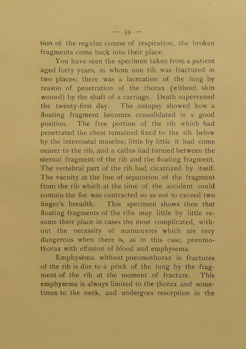 tion of the regular course of respiration, the broken fragments come back into their place. You have seen the specimen taken from a patient aged forty years, in whom one rib was fractured in two places; there was a laceration of the lung by reason of penetration of the thorax (without skin wound) by the shaft of a carriage. Death supervened the twenty-first day. The autopsy showed how a floating fragment becomes consolidated in a good position. The free portion of the rib which had penetrated the chest remained fixed to the rib below by the intercostal muscles; little by little it had come nearer to the rib, and a callus had formed between the sternal fragment of the rib and the floating fragment. The vertebral part of the rib had cicatrized by itself. The vacuity at the line of separation of the fragment from the rib which at the time of the accident could contain the fist was contracted so as not to exceed two finger’s breadth. This specimen shows then that floating fragments of the ribs may little by little re- sume their place in cases the most complicated, with- out the necessity of manoeuvres which are very dangerous when there is, as in this case, pneumo- thorax with effusion of blood and emphysema. Emphys'ema without pneumothorax in fractures of the rib is due to a prick of the lung by the frag- ment of the rib at the moment of fracture. This emphysema is always limited to the thorax and some- times to the neck, and undergoes resorption in the