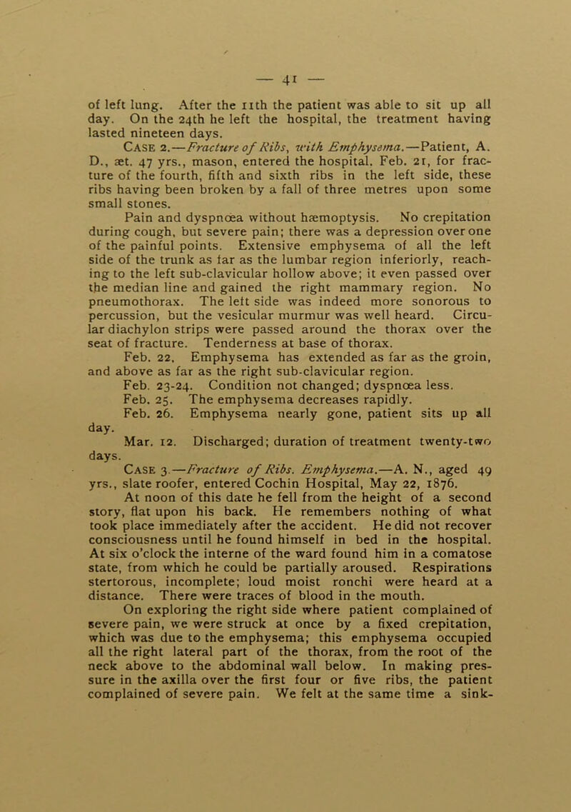 of left lung. After the nth the patient was able to sit up all day. On the 24th he left the hospital, the treatment having lasted nineteen days. Case 2.—Fracture of Ribs, ivitk Emphysema,—Patient, A. D., aet. 47 yrs., mason, entered the hospital. Feb. 2i, for frac- ture of the fourth, fifth and sixth ribs in the left side, these ribs having been broken by a fall of three metres upon some small stones. Pain and dyspnoea without haemoptysis. No crepitation during cough, but severe pain; there was a depression over one of the painful points. Extensive emphysema of all the left side of the trunk as far as the lumbar region inferiorly, reach- ing to the left sub-clavicular hollow above; it even passed over the median line and gained the right mammary region. No pneumothorax. The left side was indeed more sonorous to percussion, but the vesicular murmur was well heard. Circu- lar diachylon strips were passed around the thorax over the seat of fracture. Tenderness at base of thorax. Feb. 22. Emphysema has extended as far as the groin, and above as far as the right sub-clavicular region. Feb. 23-24. Condition not changed; dyspnoea less. Feb. 25. The emphysema decreases rapidly. Feb. 26. Emphysema nearly gone, patient sits up all day. Mar. 12. Discharged; duration of treatment twenty-two days. Case 3.—Fracture of Ribs. Emphysema.—A. N., aged 49 yrs., slate roofer, entered Cochin Hospital, May 22, 1876. At noon of this date he fell from the height of a second story, flat upon his back. He remembers nothing of what took place immediately after the accident. He did not recover consciousness until he found himself in bed in the hospital. At six o’clock the interne of the ward found him in a comatose state, from which he could be partially aroused. Respirations stertorous, incomplete; loud moist ronchi were heard at a distance. There were traces of blood in the mouth. On exploring the right side where patient complained of severe pain, we were struck at once by a fixed crepitation, which was due to the emphysema; this emphysema occupied all the right lateral part of the thorax, from the root of the neck above to the abdominal wall below. In making pres- sure in the axilla over the first four or five ribs, the patient complained of severe pain. We felt at the same time a sink-
