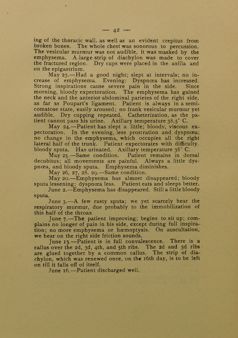 ing of the thoracic wall, as well as an evident crepitus from broken bones. The whole chest was sonorous to percussion. The vesicular murmur was not audible, it was masked by the emphysema. A.large strip of diachylon was made to cover the fractured region. Dry cups were placed in the axilla and on the epigastrium. May 23.—Had a good night; slept at intervals; no in- crease of emphysema. Evening: Dyspnoea has increased. Strong inspirations cause severe pain in the side. Since morning, bloody expectoration. The emphysema has gained the neck and the anterior abdominal parietes of the right side, as far as Poupart’s ligament. Patient is always in a semi- comatose state, easily aroused; no frank vesicular murmur yet audible. Dry cupping repeated. Catheterization, as the pa- tient cannot pass his urine. Axillary temperature 38.5° C. May 24.—Patient has slept a little; bloodv, viscous ex- pectoration. In the evening, less prostration and dyspnoea; no change in the emphysema, which occupies all the right lateral half of the trunk. Patient expectorates with diflSculty. bloody sputa. Has urinated. Axillary temperature 38° C. May 25.—Same condition. Patient remains in dorsal decubitus; all movements are painful. Always a little dys- pnoea, and bloody sputa. Emphysema diminishes. May 26, 27, 28. 29.—Same condition. May 20.—Emphysema has almost disappeared; bloody sputa lessening; dyspnoea less. Patient eats and sleeps better. June 2.—Emphysema has disappeared. Still a little bloody sputa. June 3.—A few rusty sputa; we yet scarcely hear the respiratory murmur, due probably to the immobilization of this half of the throax June 7.—The patient improving; begins to sit up; com- plains no longer of pain in his side, except during full inspira- tion; no more emphysema or haemoptysis. On auscultation, we hear on the right side friction sounds. June 13.—Patient is in full convalescence. There is a callus over the 2d, 3d, 4th, and 5th ribs. The 2d and 3d ribs are glued together by a common callus. The strip of dia- chylon, which was renewed once, on the i6th day, is to be left on till it falls off of itself. June 16.—Patient discharged well.