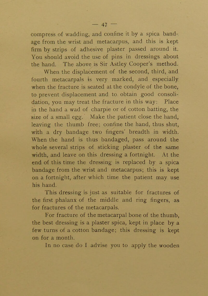 compress of wadding, and confine it by a spica band- age from the wrist and metacarpus, and this is kept firm by strips of adhesive plaster passed around it. You should avoid the use of pins in dressings about the hand. The above is Sir Astley Cooper’s method. When the displacement of the second, third, and fourth metacarpals is very marked, and especially when the fracture is seated at the condyle of the bone, to prevent displacement and to obtain good consoli- dation, you may treat the fracture in this way: Place in the hand a wad of charpie or of cotton batting, the size of a small egg. Make the patient close the hand, leaving the thumb free; confine the hand, thus shut, with a dry bandage two fingers’ breadth in width. When the hand is thus bandaged, pass around the whole several strips of sticking plaster of the same width, and leave on this dressing a fortnight. At the end of this time the dressing is replaced by a spica bandage from the wrist and metacarpus; this is kept on a fortnight, after which time the patient may use his hand. This dressing is just as suitable for fractures of the first phalanx of the middle and ring fingers, as for fractures of the metacarpals. For fracture of the metacarpal bone of the thumb, the best dressing is a plaster spica, kept in place by a few turns of a cotton bandage; this dressing is kept on for a month. In no case do I advise you to apply the wooden