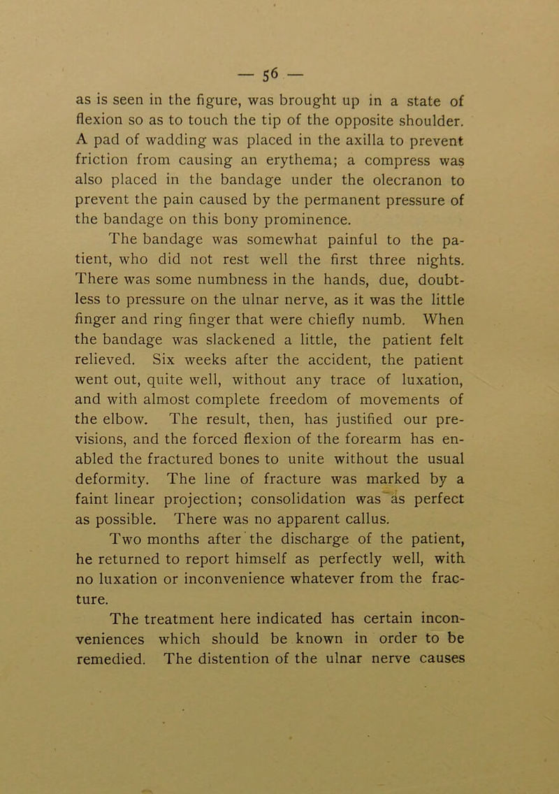 as is seen in the figure, was brought up in a state of flexion so as to touch the tip of the opposite shoulder. A pad of wadding was placed in the axilla to prevent friction from causing an erythema; a compress was also placed in the bandage under the olecranon to prevent the pain caused by the permanent pressure of the bandage on this bony prominence. The bandage was somewhat painful to the pa- tient, who did not rest well the fir.st three nights. There was some numbness in the hands, due, doubt- less to pressure on the ulnar nerve, as it was the little finger and ring finger that were chiefly numb. When the bandage was slackened a little, the patient felt relieved. Six weeks after the accident, the patient went out, quite well, without any trace of luxation, and with almost complete freedom of movements of the elbow. The result, then, has justified our pre- visions, and the forced flexion of the forearm has en- abled the fractured bones to unite without the usual deformity. The line of fracture was marked by a faint linear projection; consolidation was'as perfect as possible. There was no apparent callus. Two months after the discharge of the patient, he returned to report himself as perfectly well, with, no luxation or inconvenience whatever from the frac- ture. The treatment here indicated has certain incon- veniences which should be known in order to be remedied. The distention of the ulnar nerve causes