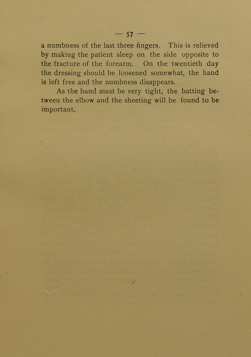 a numbness of the last three fingers. This is relieved by making the patient sleep on the side opposite to the fracture of the forearm. On the twentieth day the dressing should be loosened somewhat, the hand is left free and the numbness disappears. As the band must be very tight, the batting be- tween the elbow and the sheeting will be found to be important.