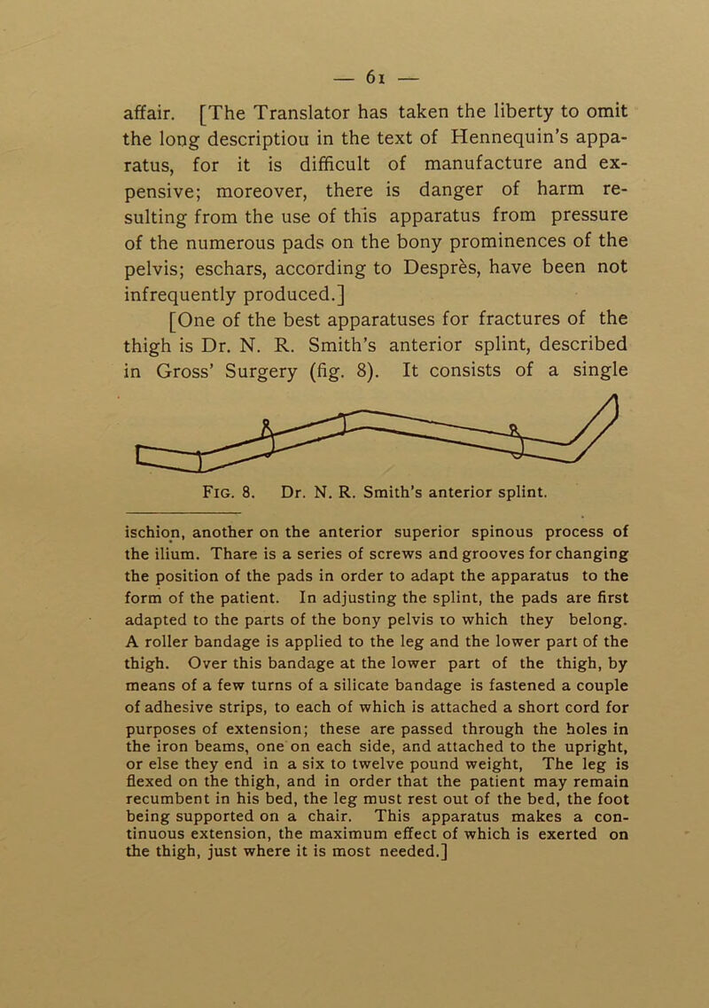 affair. [The Translator has taken the liberty to omit the long description in the text of Hennequin’s appa- ratus, for it is difficult of manufacture and ex- pensive; moreover, there is danger of harm re- sulting from the use of this apparatus from pressure of the numerous pads on the bony prominences of the pelvis; eschars, according to Despres, have been not infrequently produced.] [One of the best apparatuses for fractures of the thigh is Dr. N. R. Smith’s anterior splint, described in Gross’ Surgery (fig. 8). It consists of a single ischion, another on the anterior superior spinous process of the ilium. Thare is a series of screws and grooves for changing the position of the pads in order to adapt the apparatus to the form of the patient. In adjusting the splint, the pads are first adapted to the parts of the bony pelvis lo which they belong. A roller bandage is applied to the leg and the lower part of the thigh. Over this bandage at the lower part of the thigh, by means of a few turns of a silicate bandage is fastened a couple of adhesive strips, to each of which is attached a short cord for purposes of extension; these are passed through the holes in the iron beams, one on each side, and attached to the upright, or else they end in a six to twelve pound weight. The leg is flexed on the thigh, and in order that the patient may remain recumbent in his bed, the leg must rest out of the bed, the foot being supported on a chair. This apparatus makes a con- tinuous extension, the maximum effect of which is exerted on the thigh, just where it is most needed.]