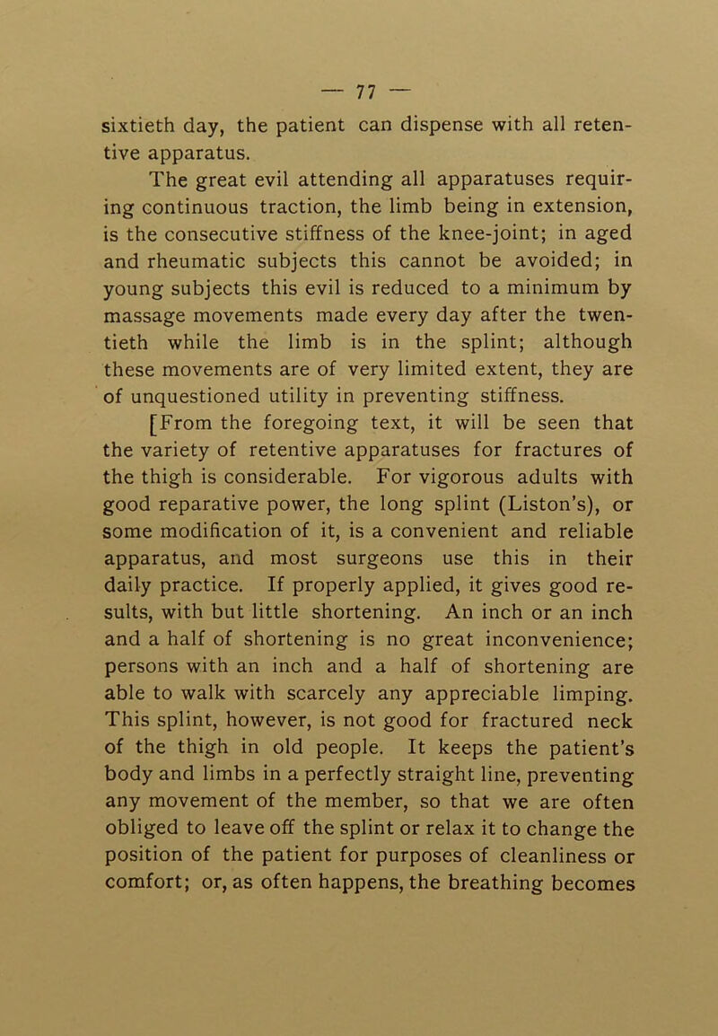 sixtieth day, the patient can dispense with all reten- tive apparatus. The great evil attending all apparatuses requir- ing continuous traction, the limb being in extension, is the consecutive stiffness of the knee-joint; in aged and rheumatic subjects this cannot be avoided; in young subjects this evil is reduced to a minimum by massage movements made every day after the twen- tieth while the limb is in the splint; although these movements are of very limited extent, they are of unquestioned utility in preventing stiffness. [From the foregoing text, it will be seen that the variety of retentive apparatuses for fractures of the thigh is considerable. For vigorous adults with good reparative power, the long splint (Liston’s), or some modification of it, is a convenient and reliable apparatus, and most surgeons use this in their daily practice. If properly applied, it gives good re- sults, with but little shortening. An inch or an inch and a half of shortening is no great inconvenience; persons with an inch and a half of shortening are able to walk with scarcely any appreciable limping. This splint, however, is not good for fractured neck of the thigh in old people. It keeps the patient’s body and limbs in a perfectly straight line, preventing any movement of the member, so that we are often obliged to leave off the splint or relax it to change the position of the patient for purposes of cleanliness or comfort; or, as often happens, the breathing becomes