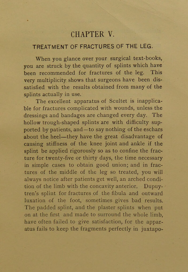 TREATMENT OF FRACTURES OF THE LEG. When you glance over your surgical text-books, you are struck by the quantity of splints which have been recommended for fractures of the leg. This very multiplicity shows that surgeons have been dis- satisfied with the results obtained from many of the splints actually in use. The excellent apparatus of Scultet is inapplica- ble for fractures complicated with wounds, unless the dressings and bandages are changed every day. The hollow trough-shaped splints are with difficulty sup- ported by patients, and —to say nothing of the eschars about the heel—they have the great disadvantage of causing stiffness of the knee joint and ankle if the splint be applied rigorously so as to confine the frac- ture for twenty-five or thirty days, the time necessary in simple cases to obtain good union; and in frac- tures of the middle of the leg so treated, you will always notice after patients get well, an arched condi- tion of the limb with the concavity anterior. Dupuy- tren’s splint for fractures of the fibula and outward luxation of the foot, sometimes gives bad results. The padded splint, and the plaster splints when put on at the first and made to surround the whole limb, have often failed to give satisfaction, for the appar- atus fails to keep the fragments perfectly in juxtapo-