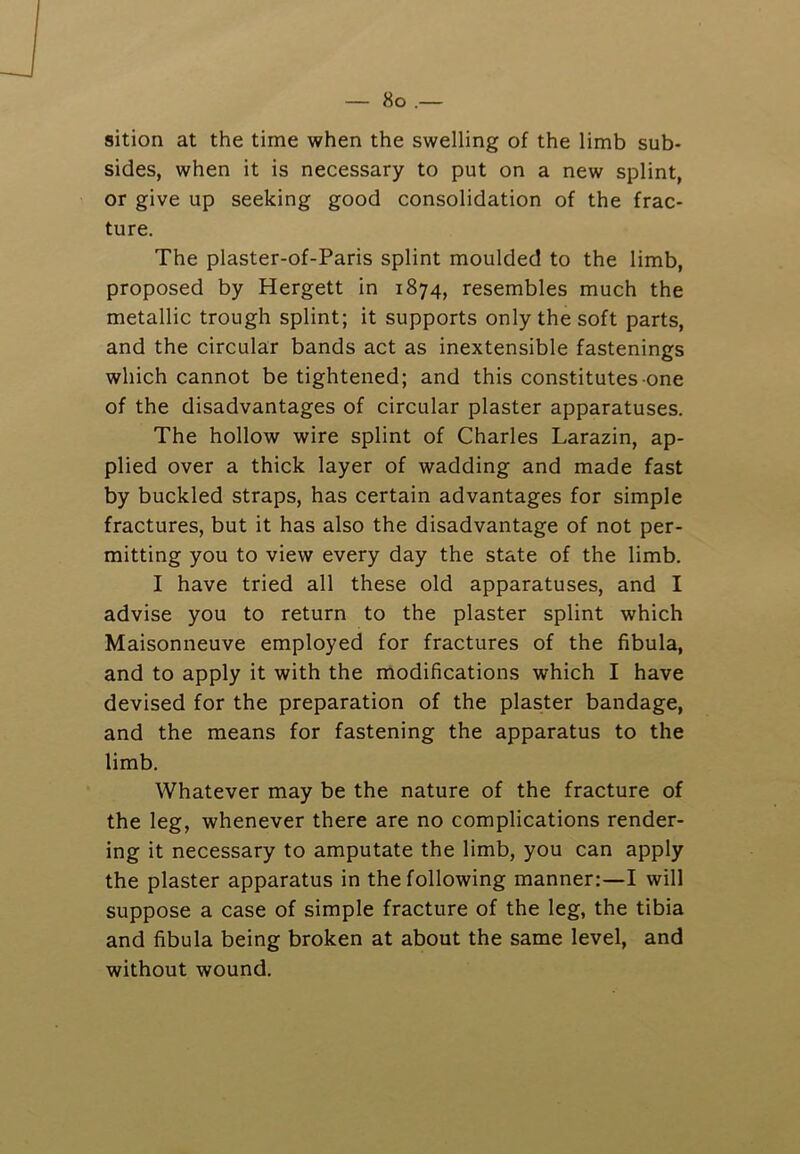 sition at the time when the swelling of the limb sub- sides, when it is necessary to put on a new splint, or give up seeking good consolidation of the frac- ture. The plaster-of-Paris splint moulded to the limb, proposed by Hergett in 1874, resembles much the metallic trough splint; it supports only the soft parts, and the circular bands act as inextensible fastenings which cannot be tightened; and this constitutes one of the disadvantages of circular plaster apparatuses. The hollow wire splint of Charles Larazin, ap- plied over a thick layer of wadding and made fast by buckled straps, has certain advantages for simple fractures, but it has also the disadvantage of not per- mitting you to view every day the state of the limb. I have tried all these old apparatuses, and I advise you to return to the plaster splint which Maisonneuve employed for fractures of the fibula, and to apply it with the modifications which I have devised for the preparation of the plaster bandage, and the means for fastening the apparatus to the limb. Whatever may be the nature of the fracture of the leg, whenever there are no complications render- ing it necessary to amputate the limb, you can apply the plaster apparatus in the following manner:—I will suppose a case of simple fracture of the leg, the tibia and fibula being broken at about the same level, and without wound.