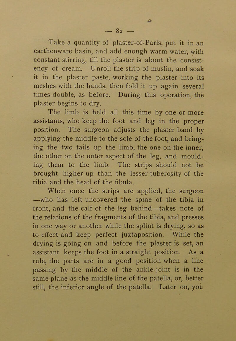 Take a quantity of plaster-of-Paris, put it in an earthenware basin, and add enough warm water, with constant stirring, till the plaster is about the consist- ency of cream. Unroll the strip of muslin, and soak it in the plaster paste, working the plaster into its meshes with the hands, then fold it up again several times double, as before. During this operation, the plaster begins to dry. The limb is held all this time by one or more assistants, who keep the foot and leg in the proper position. The surgeon adjusts the plaster band by applying the middle to the sole of the foot, and bring- ing the two tails up the limb, the one on the inner, the other on the outer aspect of the leg, and mould- ing them to the limb. The strips should not be brought higher up than the lesser tuberosity of the tibia and the head of the fibula. When once the strips are applied, the surgeon —who has left uncovered the spine of the tibia in front, and the calf of the leg behind—takes note of the relations of the fragments of the tibia, and presses in one way or another while the splint is drying, so as to effect and keep perfect juxtaposition. While the drying is going on and before the plaster is set, an assistant keeps the foot in a straight position. As a rule, the parts are in a good position when a line passing by the middle of the ankle-joint is in the same plane as the middle line of the patella, or, better still, the inferior angle of the patella. Later on, you
