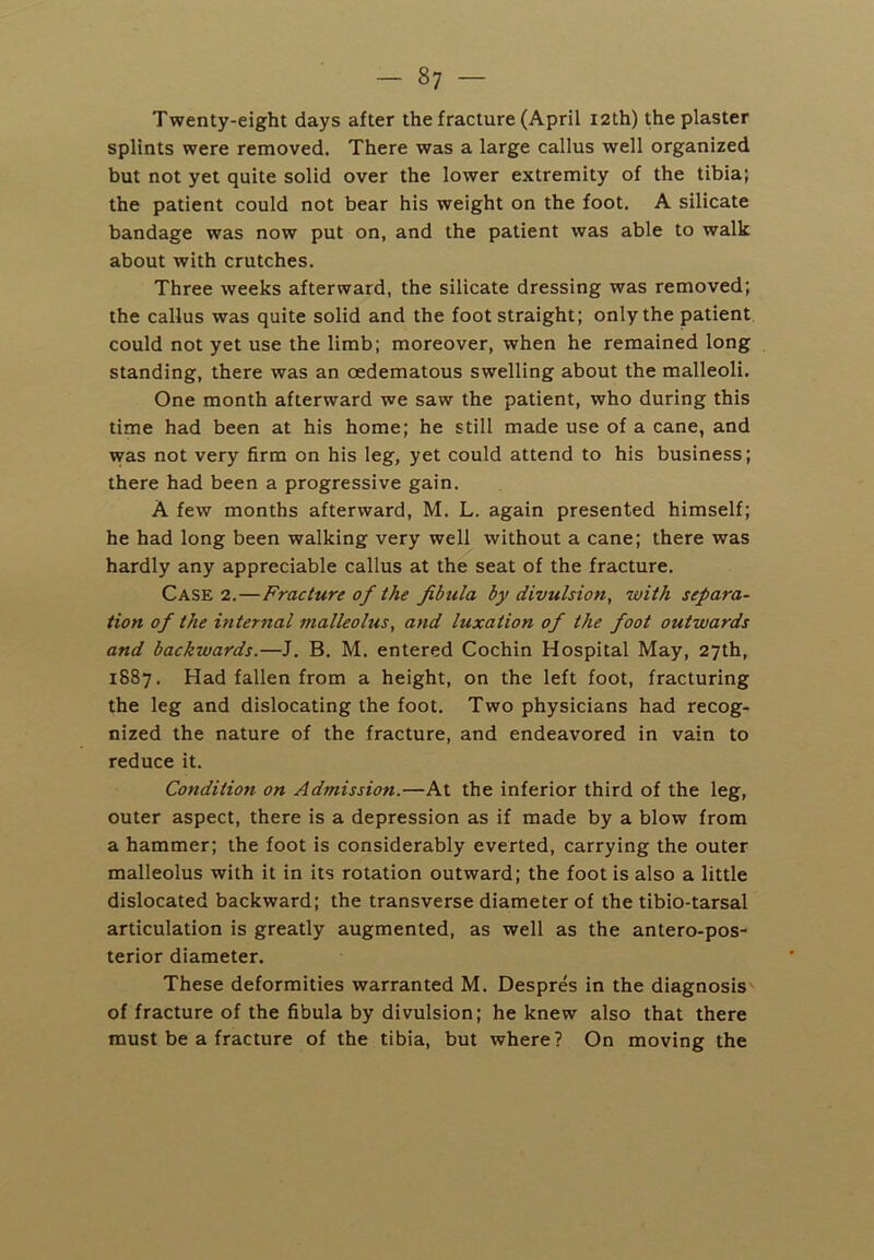 Twenty-eight days after the fracture (April I2th) the plaster splints were removed. There was a large callus well organized but not yet quite solid over the lower extremity of the tibia; the patient could not bear his weight on the foot, A silicate bandage was now put on, and the patient was able to walk about with crutches. Three weeks afterward, the silicate dressing was removed; the callus was quite solid and the foot straight; only the patient could not yet use the limb; moreover, when he remained long standing, there was an oedematous swelling about the malleoli. One month afterward we saw the patient, who during this time had been at his home; he still made use of a cane, and was not very firm on his leg, yet could attend to his business; there had been a progressive gain. A few months afterward, M. L. again presented himself; he had long been walking very well without a cane; there was hardly any appreciable callus at the seat of the fracture. Case 2.—Fracture of the fibula by divulsion, with separa- tion of the internal malleolus, and luxation of the foot outwards and backwards.—J, B. M. entered Cochin Hospital May, 27th, 1887. Had fallen from a height, on the left foot, fracturing the leg and dislocating the foot. Two physicians had recog- nized the nature of the fracture, and endeavored in vain to reduce it. Condition on Admission.—At the inferior third of the leg, outer aspect, there is a depression as if made by a blow from a hammer; the foot is considerably everted, carrying the outer malleolus with it in its rotation outward; the foot is also a little dislocated backward; the transverse diameter of the tibio-tarsal articulation is greatly augmented, as well as the antero-pos- terior diameter. These deformities warranted M. Despres in the diagnosis of fracture of the fibula by divulsion; he knew also that there must be a fracture of the tibia, but where? On moving the