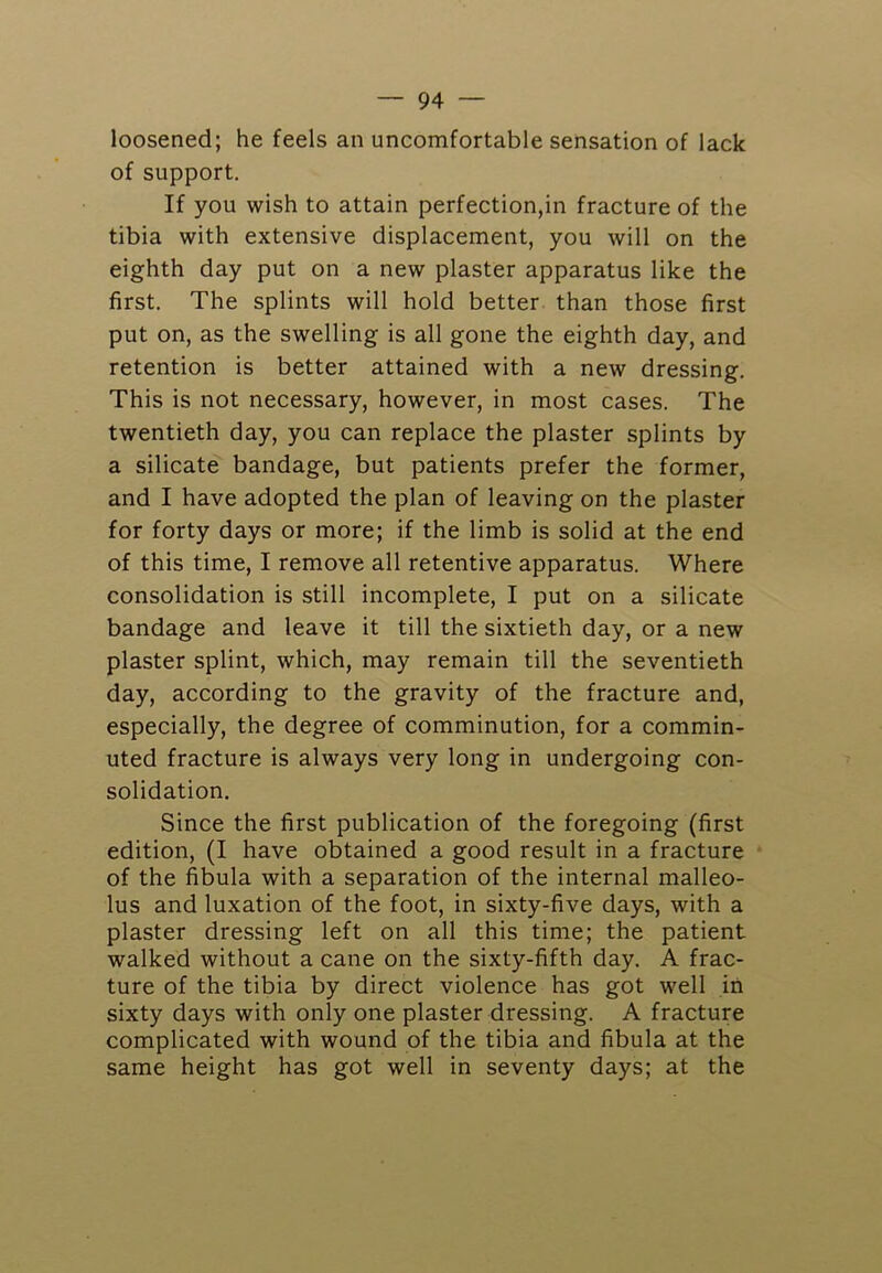 loosened; he feels an uncomfortable sensation of lack of support. If you wish to attain perfection,in fracture of the tibia with extensive displacement, you will on the eighth day put on a new plaster apparatus like the first. The splints will hold better than those first put on, as the swelling is all gone the eighth day, and retention is better attained with a new dressing. This is not necessary, however, in most cases. The twentieth day, you can replace the plaster splints by a silicate bandage, but patients prefer the former, and I have adopted the plan of leaving on the plaster for forty days or more; if the limb is solid at the end of this time, I remove all retentive apparatus. Where consolidation is still incomplete, I put on a silicate bandage and leave it till the sixtieth day, or a new plaster splint, which, may remain till the seventieth day, according to the gravity of the fracture and, especially, the degree of comminution, for a commin- uted fracture is always very long in undergoing con- solidation. Since the first publication of the foregoing (first edition, (I have obtained a good result in a fracture of the fibula with a separation of the internal malleo- lus and luxation of the foot, in sixty-five days, with a plaster dressing left on all this time; the patient walked without a cane on the sixty-fifth day. A frac- ture of the tibia by direct violence has got well in sixty days with only one plaster dressing. A fracture complicated with wound of the tibia and fibula at the same height has got well in seventy days; at the