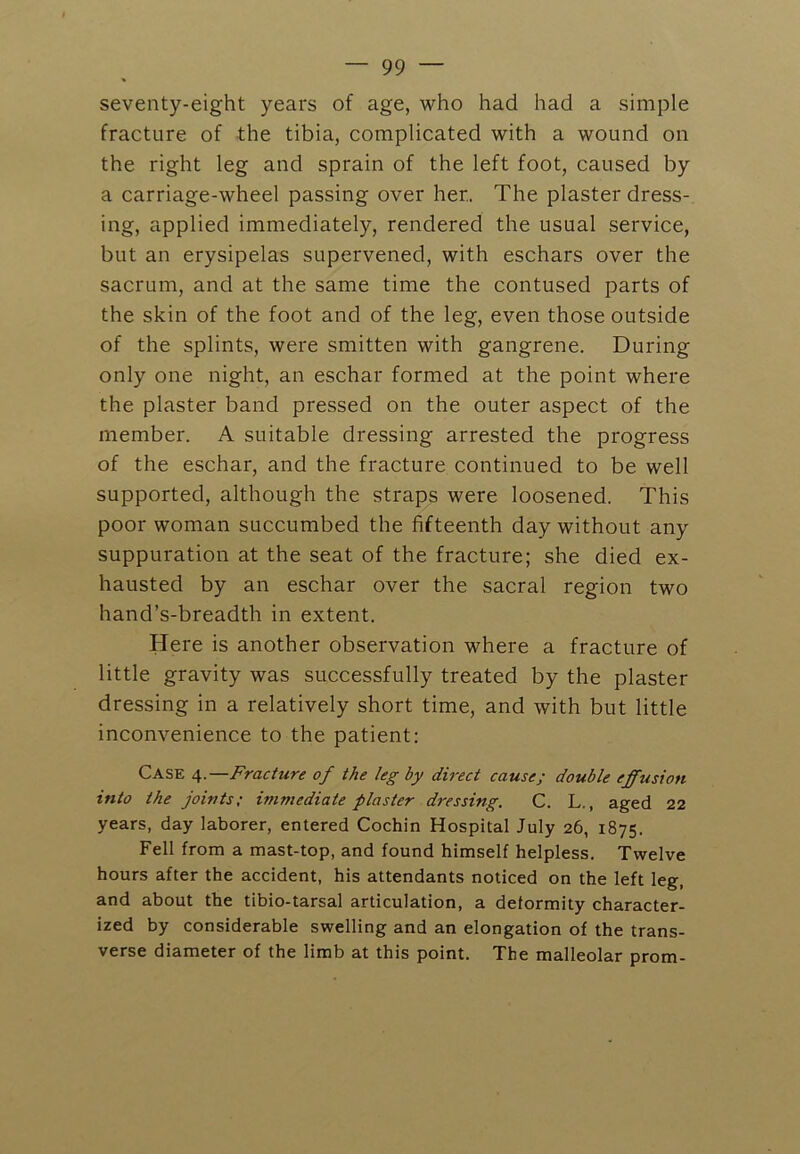 seventy-eight years of age, who had had a simple fracture of the tibia, complicated with a wound on the right leg and sprain of the left foot, caused by a carriage-wheel passing over her. The plaster dress- ing, applied immediately, rendered the usual service, but an erysipelas supervened, with eschars over the sacrum, and at the same time the contused parts of the skin of the foot and of the leg, even those outside of the splints, were smitten with gangrene. During only one night, an eschar formed at the point where the plaster band pressed on the outer aspect of the member. A suitable dressing arrested the progress of the eschar, and the fracture continued to be well supported, although the straps were loosened. This poor woman succumbed the fifteenth day without any suppuration at the seat of the fracture; she died ex- hausted by an eschar over the sacral region two hand’s-breadth in extent. Here is another observation where a fracture of little gravity was successfully treated by the plaster dressing in a relatively short time, and with but little inconvenience to the patient; Case 4.—Fracture of the leg by direct cause; double effusion into the joints; immediate plaster dressing. C. L., aged 22 years, day laborer, entered Cochin Hospital July 26, 1875. Fell from a mast-top, and found himself helpless. Twelve hours after the accident, his attendants noticed on the left leg, and about the tibio-tarsal articulation, a deformity character- ized by considerable swelling and an elongation of the trans- verse diameter of the limb at this point. The malleolar prom-