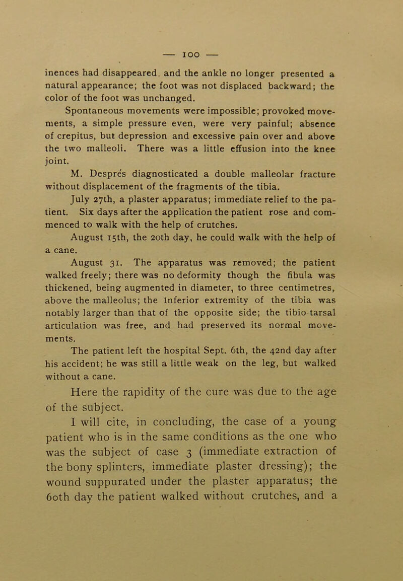 lOO inences had disappeared, and the ankle no longer presented a natural appearance; the foot was not displaced backward; the color of the foot was unchanged. Spontaneous movements were impossible; provoked move- ments, a simple pressure even, were very painful; absence of crepitus, but depression and excessive pain over and above the two malleoli. There was a little effusion into the knee joint. M. Despres diagnosticated a double malleolar fracture without displacement of the fragments of the tibia. July 27th, a plaster apparatus; immediate relief to the pa- tient. Six days after the application the patient rose and com- menced to walk with the help of crutches. August 15th, the 20th day, he could walk with the help of a cane. August 31. The apparatus was removed; the patient walked freely; there was no deformity though the fibula was thickened, being augmented in diameter, to three centimetres, above the malleolus; the inferior extremity of the tibia was notably larger than that of the opposite side; the tibio tarsal articulation was free, and had preserved its normal move- ments. The patient left the hospital Sept. 6th, the 42nd day after his accident; he was still a little weak on the leg, but walked without a cane. Here the rapidity of the cure was due to the age of the subject. I will cite, in concluding, the case of a young patient who is in the same conditions as the one who was the subject of case 3 (immediate extraction of the bony splinters, immediate plaster dressing); the wound suppurated under the plaster apparatus; the 60th day the patient walked without crutches, and a