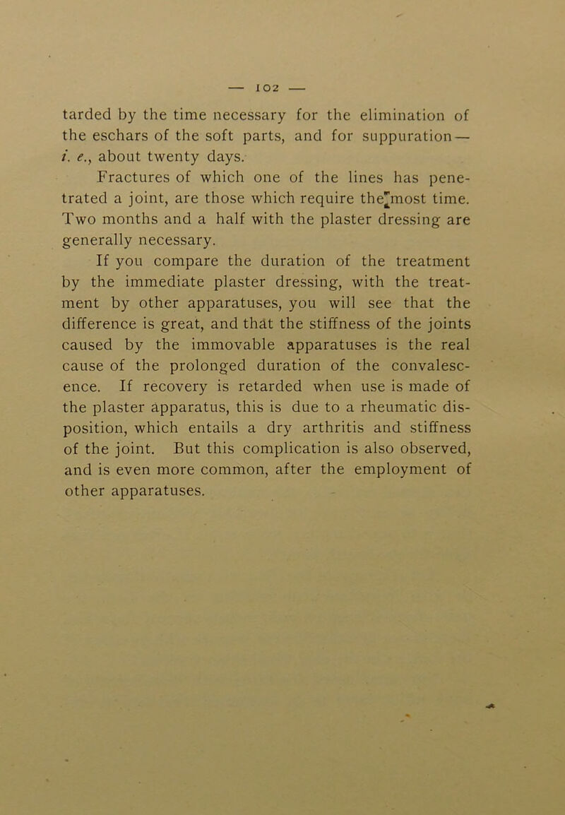 tarded by the time necessary for the elimination of the eschars of the soft parts, and for suppuration — i. e., about twenty days. Fractures of which one of the lines has pene- trated a joint, are those which require the'most time. Two months and a half with the plaster dressing are generally necessary. If you compare the duration of the treatment by the immediate plaster dressing, with the treat- ment by other apparatuses, you will see that the difference is great, and thdt the stiffness of the joints caused by the immovable apparatuses is the real cause of the prolonged duration of the convalesc- ence. If recovery is retarded when use is made of the plaster apparatus, this is due to a rheumatic dis- position, which entails a dry arthritis and stiffness of the joint. But this complication is also observed, and is even more common, after the employment of other apparatuses.