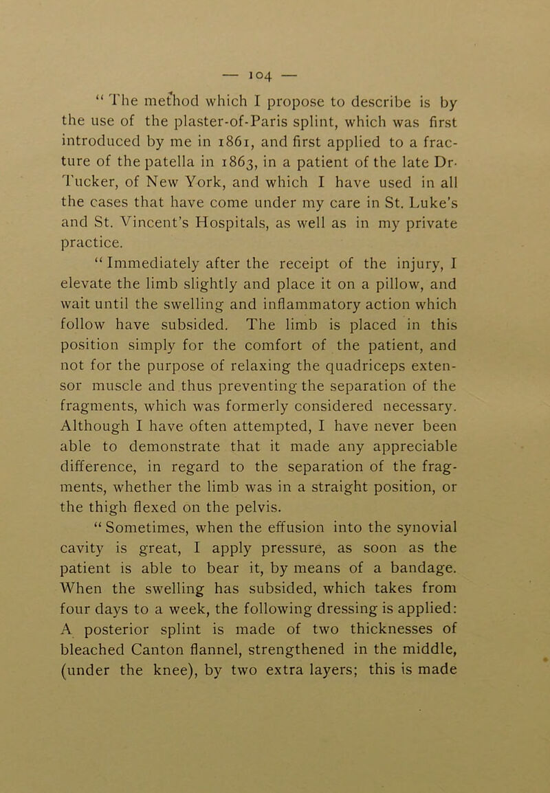 “ The method which I propose to describe is by the use of the plaster-of-Paris splint, which was first introduced by me in i86i, and first applied to a frac- ture of the patella in 1863, in a patient of the late Dr- Tucker, of New York, and which I have used in all the cases that have come under my care in St. Luke’s and St. Vincent’s Hospitals, as well as in my private practice. “ Immediately after the receipt of the injury, I elevate the limb slightly and place it on a pillow, and wait until the swelling and inflammatory action which follow have subsided. The limb is placed in this position simply for the comfort of the patient, and not for the purpose of relaxing the quadriceps exten- sor muscle and thus preventing the separation of the fragments, which was formerly considered necessary. Although I have often attempted, I have never been able to demonstrate that it made any appreciable difference, in regard to the separation of the frag- ments, whether the limb was in a straight position, or the thigh flexed on the pelvis. “ Sometimes, when the effusion into the synovial cavity is great, I apply pressure, as soon as the patient is able to bear it, by means of a bandage. When the swelling has subsided, which takes from four days to a week, the following dressing is applied: A posterior splint is made of two thicknesses of bleached Canton flannel, strengthened in the middle, (under the knee), by two extra layers; this is made