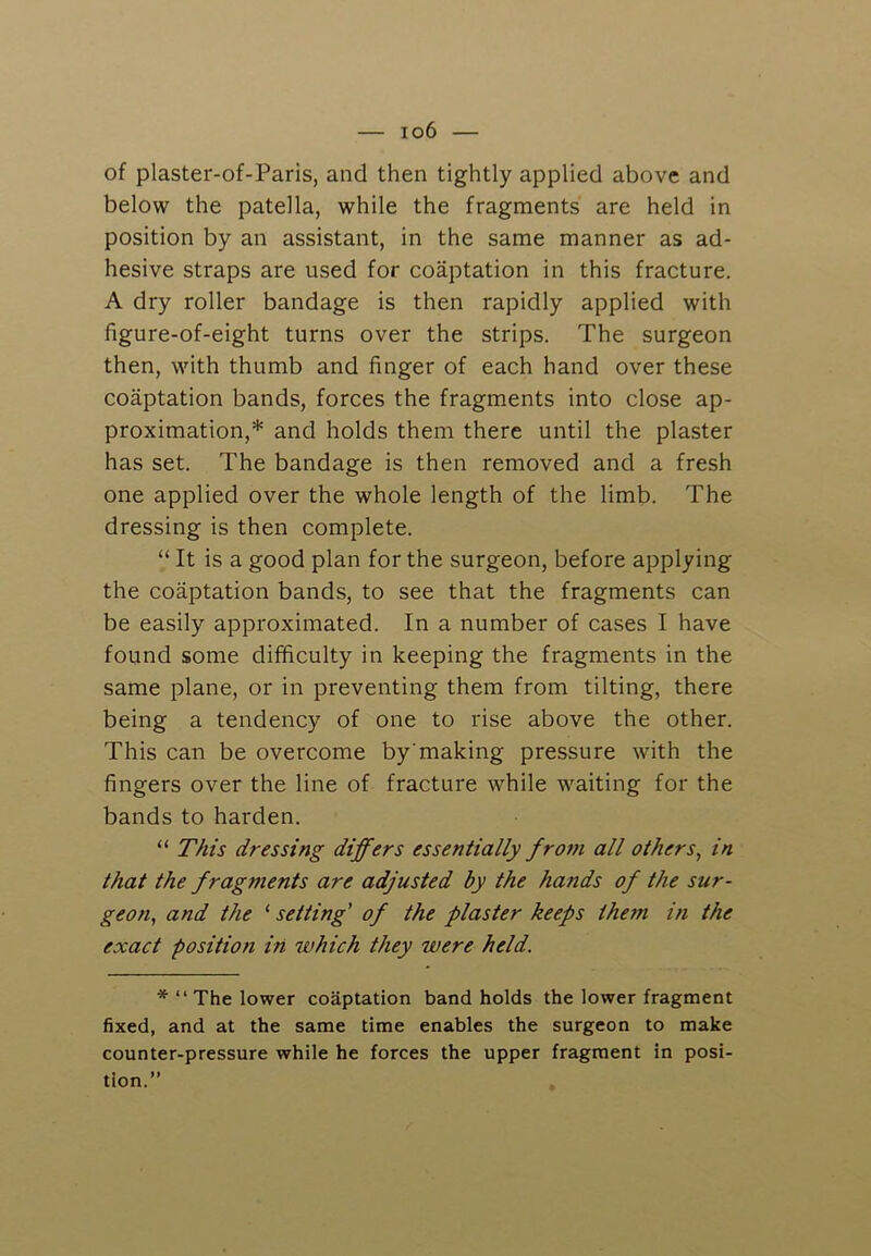of plaster-of-Paris, and then tightly applied above and below the patella, while the fragments are held in position by an assistant, in the same manner as ad- hesive straps are used for coaptation in this fracture. A dry roller bandage is then rapidly applied with figure-of-eight turns over the strips. The surgeon then, with thumb and finger of each hand over these coaptation bands, forces the fragments into close ap- proximation,* and holds them there until the plaster has set. The bandage is then removed and a fresh one applied over the whole length of the limb. The dressing is then complete. “ It is a good plan for the surgeon, before applying the coaptation bands, to see that the fragments can be easily approximated. In a number of cases I have found some difficulty in keeping the fragments in the same plane, or in preventing them from tilting, there being a tendency of one to rise above the other. This can be overcome bymaking pressure with the fingers over the line of fracture while waiting for the bands to harden. “ This dressing differs essentially from all others, in that the fragments are adjusted by the hands of the sur- geon, and the ‘ setting' of the plaster keeps the?n in the exact position in which they were held. The lower coaptation handholds the lower fragment fixed, and at the same time enables the surgeon to make counter-pressure while he forces the upper fragment in posi- tion.”