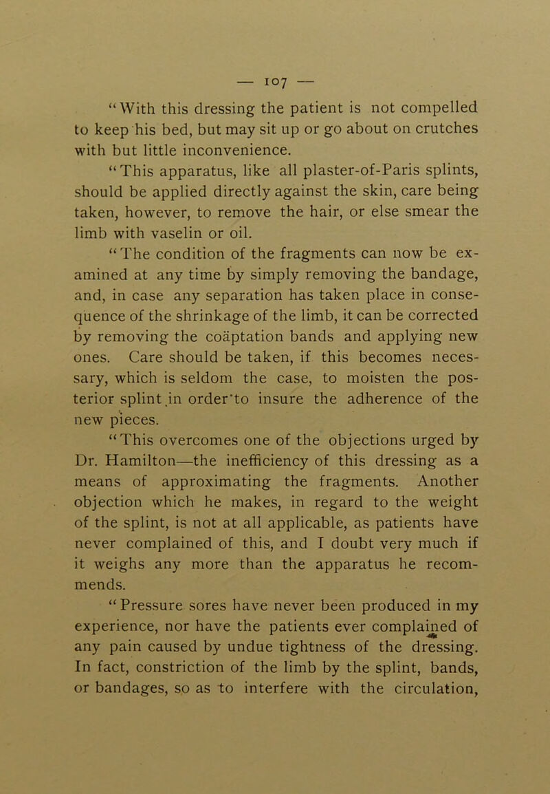 “With this dressing the patient is not compelled to keep his bed, but may sit up or go about on crutches with but little inconvenience. “This apparatus, like all plaster-of-Paris splints, should be applied directly against the skin, care being taken, however, to remove the hair, or else smear the limb with vaselin or oil. “ The condition of the fragments can now be ex- amined at any time by simply removing the bandage, and, in case any separation has taken place in conse- quence of the shrinkage of the limb, it can be corrected by removing the coaptation bands and applying new ones. Care should be taken, if this becomes neces- sary, which is seldom the case, to moisten the pos- terior splint .in order’to insure the adherence of the new pieces. “This overcomes one of the objections urged by Dr. Hamilton—the inefficiency of this dressing as a means of approximating the fragments. Another objection which he makes, in regard to the weight of the splint, is not at all applicable, as patients have never complained of this, and I doubt very much if it weighs any more than the apparatus he recom- mends. “ Pressure sores have never been produced in my experience, nor have the patients ever complamed of any pain caused by undue tightness of the dressing. In fact, constriction of the limb by the splint, bands, or bandages, so as to interfere with the circulation.