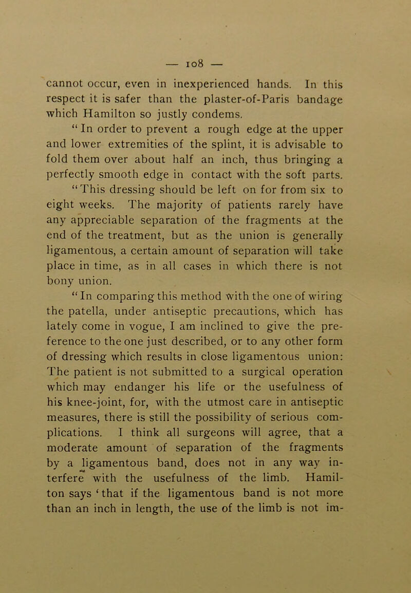 cannot occur, even in inexperienced hands. In this respect it is safer than the plaster-of-Paris bandage which Hamilton so justly condems. “ In order to prevent a rough edge at the upper and lower extremities of the splint, it is advisable to fold them over about half an inch, thus bringing a perfectly smooth edge in contact with the soft parts. “This dressing should be left on for from six to eight weeks. The majority of patients rarely have any appreciable separation of the fragments at the end of the treatment, but as the union is generally ligamentous, a certain amount of separation will take place in time, as in all cases in which there is not bony union. “ In comparing this method with the one of wiring the patella, under antiseptic precautions, which has lately come in vogue, I am inclined to give the pre- ference to the one just described, or to any other form of dressing which results in close ligamentous union: The patient is not submitted to a surgical operation which may endanger his life or the usefulness of his knee-joint, for, with the utmost care in antiseptic measures, there is still the possibility of serious com- plications. I think all surgeons will agree, that a moderate amount of separation of the fragments by a ligamentous band, does not in any way in- terfere with the usefulness of the limb. Hamil- ton says ‘ that if the ligamentous band is not more than an inch in length, the use of the limb is not im-