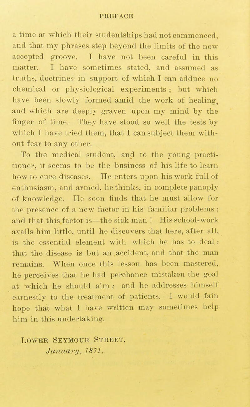 PRBPAOB a time at which their studentships had not commenced, and that my phrases step beyond the limits of the now accepted groove. I have not been careful in this matter. I have sometimes stated, and assumed as truths, doctrines in support of which I can adduce no chemical or physiological experiments ; but which have been slowly formed amid the work of healing, and which are deeply graven upon my mind by the finger of time. They have stood so well the tests by which I have tried them, that I can subject them with- out fear to any other. To the medical student, and to the young practi- tioner, it seems to be the business of his life to learn how to cure diseases. He enters upon his work full of enthusiasm, and armed, bethinks, in complete panoply of knowledge. He soon finds that he must allow for the presence of a new factor in his familiar problems : and that this factor is—the sick man ! His school-work avails him little, until he discovers that here, after all, is the essential element with which he has to deal : that the disease is but an accident, and that the man remains. When once this lesson has been mastered, he perceives that he had perchance mistaken the goal at wdiich he should aim ; and he addresses himself earnestly to the treatment of patients. 1 would fain hope that what I have written may sometimes help him in this undertaking. Lower Seymour Street, Januai-jj, 1871.