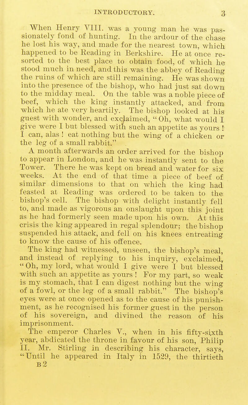 When Henry YIII. was a young man he was pas- sionately fond of hunting. In the ardour of the chase he lost his way, and made for the nearest town, which happened to be Reading in Berkshire. He at once re- sorted to the best place to obtain food, of which he stood much in need, and this was the abbey of Reading the ruins of which are still remaining. He was shown into the presence of the bishop, who had just sat down to the midday meal. On the table was a noble piece of beef, which the king instantly attacked, and from which he ate very heartily. The bishop looked at his guest with wonder, and exclaimed,  Oh, what would I give were I but blessed with such an appetite as yours ! I can, alas ! eat nothing but the wing of a chicken or the leg of a small rabbit. A month afterwards an order arrived for the bishop to appear in London, and he was instantly sent to the Tower. There he was kept on bread and water for six weeks. At the end of that time a piece of beef of similar dimensions to that on which the king had feasted at Reading was ordered to be taken to the bishop's cell. The bishop with delight instantly fell to, and made as vigorous an onslaught upon this joint as he had formerly seen made upon his own. At this crisis the king appeared in regal splendour; the bishop suspended his attack, and fell on his knees entreating to know the cause of his offence. The king had witnessed, unseen, the bishop's meal, and instead of replying to his inquiry, exclaimed,  Oh, my lord, what would I give were I but blessed with such an appetite as yours ! For my part, so weak is my stomach, that I can digest nothing but the wing of a fowl, or the leg of a small rabbit. The bishop's eyes were at once opened as to the cause of his punish- ment, as he recognised his former guest in the person of his sovereign, and divined the reason of his imprisonment. The emperor Charles Y., when in his fifty-si.xth year, abdicated the throne in favour of his son, Philip II. Mr. Stirling in describing his character, says, Until he appeared in Italy in 1529, the thirtieth b2