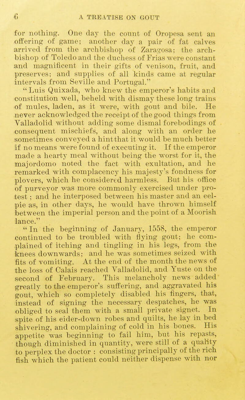 for nothing. One day the count of Oropesa sent an offering of game; another day a pair of fat calves arrived, from the archbisho]) of Zaragosa; the arch- bishop of Toledo and the duchess of Frias were constant and magnificent in their gifts of venison, fruit, and preserves: and supplies of all kinds came at regular intervals from Seville and Portugal. Luis Quixada, who knew the emperor's habits and constitution well, beheld with dismay these long trains of mules, laden, as it were, with gout and bile. He .never acknowledged the receipt of the good things from Valladolid without adding some dismal forebodings of consequent mischiefs, and along with an order he sometimes conveyed a hint that it would be much better if no means were found of executing it. If the emperor made a hearty meal without being the worst for it, the majordomo noted the fact with exultation, and he remarked with complacency his majesty's fondness for plovers, which he considered harmless. But his ofBce of purveyor was more commonly exercised imder pro- test ; and he interposed between his master and an eel- pie as, in other days, he would have thrown himself between the imperial person and the point of a Moorish lance.  In the beginning of Januai^y, 1558, the emperor continued to be troubled with flying gout; he com- plained of itching and tingling in his legs, from the knees downwards; and he was sometimes seized with fits of vomiting. At the end of the month the news of the loss of Calais reached Valladolid, and Yuste on the second of February. This melancholy news added greatly to the emperor's suffering, and aggravated his gout, which so completely disabled his fingers, that, instead of signing the necessary despatches, he was obliged to seal them with a small private signet. In spite of his eider-down robes and quilts, he lay in bed shivering, and complaining of cold in his bones. His appetite was beginning to fail him, but his repasts, though diminished in quantity, were still of a quality to perplex the doctor : consisting principally of the rich fish which the patient could neither dispense with nor