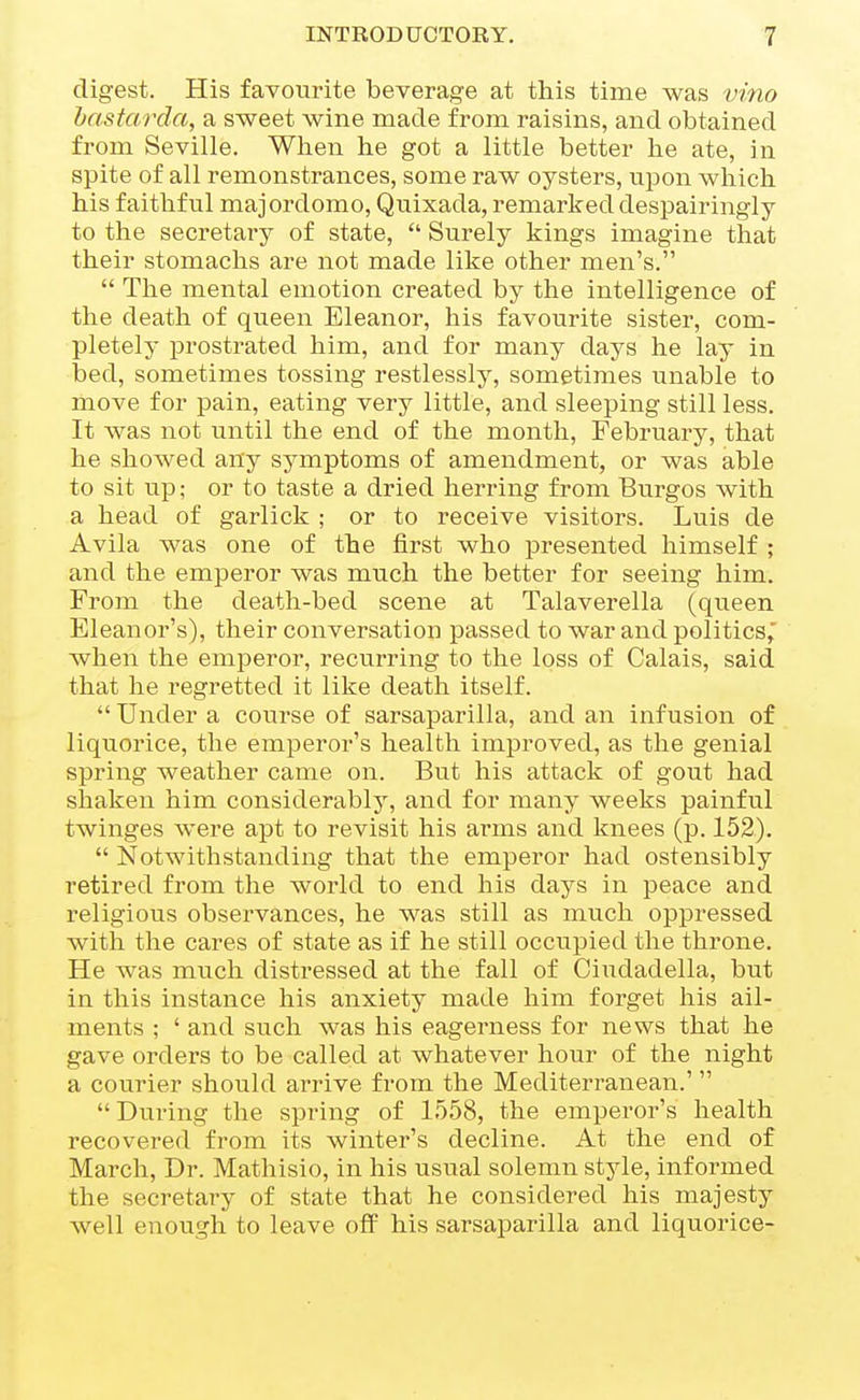 digest. His favourite beverage at this time was vino hastarda, a sweet wine made from raisins, and obtained from Seville. When he got a little better he ate, in spite of all remonstrances, some raw oysters, upon which his faithful majordomo, Quixada, remarked despairingly to the secretary of state,  Surely kings imagine that their stomachs ai'e not made like other men's.  The mental emotion created by the intelligence of the death of queen Eleanor, his favourite sister, com- pletely prostrated him, and for many days he lay in bed, sometimes tossing restlessly, sometimes unable to move for pain, eating very little, and sleeping still less. It was not until the end of the month, February, that he showed any symptoms of amendment, or was able to sit up; or to taste a dried herring from Burgos with a head of garlick ; or to receive visitors. Luis de Avila was one of the first who presented himself ; and the emperor was much the better for seeing him. From the death-bed scene at Talaverella (queen Eleanor's), their conversation passed to war and politics, Avhen the emperor, recurring to the loss of Calais, said that he regretted it like death itself.  Under a course of sarsaparilla, and an infusion of liquorice, the emperor's health improved, as the genial spring weather came on. But his attack of gout had shaken him considerably, and for many weeks painful twinges were apt to revisit his arms and knees (p. 152).  Notwithstanding that the emperor had ostensibly retired from the world to end his days in peace and religious observances, he was still as much oppressed with the cares of state as if he still occupied the throne. He was much distressed at the fall of Ciudadella, but in this instance his anxiety made him forget his ail- ments ; ' and such was his eagerness for news that he gave orders to be called at whatever hour of the night a courier should arrive from the Mediterranean.' During the spring of 1558, the emperor's health recovered from its winter's decline. At the end of March, Dr. Mathisio, in his usual solemn style, informed the secretai-y of state that he considered his majesty well enovTgh to leave off his sarsaparilla and liquorice-