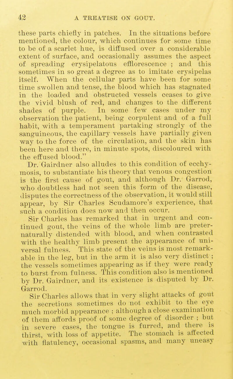 these parts chiefly in patches. In the situations before mentioned, the colour, which continues for some time to be of a scarlet hue, is diffused over a considerable extent of surface, and occasionally assumes the aspect of spreading erysipelatous efflorescence ; and this sometimes in so great a degree as to imitate erysipelas itself. When the cellular parts have been for some time swollen and tense, the blood which has stagnated in the loaded and obstructed vessels ceases to give the vivid blush of red, and changes to the different shades of purple. In some few cases under my observation the patient, being corpulent and of a full habit, with a temperament partaking strongly of the sanguineous, the capillary vessels have partially given way to the force of the circulation, and the skin has been here aiid there, in minute spots, discoloured with the effused blood. Dr. Gairdner also alludes to this condition of ecchy- mosis, to substantiate his theory that venous congestion is the first cause of gout, and although Dr. Garrod, who doubtless had not seen this form of the disease, disputes the correctness of the observation, it would still appear, by Sir Charles Scudamore's experience, that such a condition does now and then occur. Sir Charles has remarked that in urgent and con- tinued gout, the veins of the Avhole limb are preter- naturally distended with blood, and Avhen contrasted with the healthy limb present the appearance of uni- versal fulness. This state of the veins is most remark- able in the leg, but in the arm it is also very distinct ; the vessels sometimes appearing as if they were ready to burst from fulness. This condition also is mentioned by Dr. Gairdner, and its existence is disputed by Dr. Garrod. Sir Charles allows that in very slight attacks of gout the secretions sometimes do not exhibit to the eye much morbid appearance : although a close examination of them affords proof of some degree of disorder ; but in severe cases, the tongue is furred, and there is thirst, with loss of appetite. The stomach is aflEected with flatulency, occasional spasms, and many uneasy