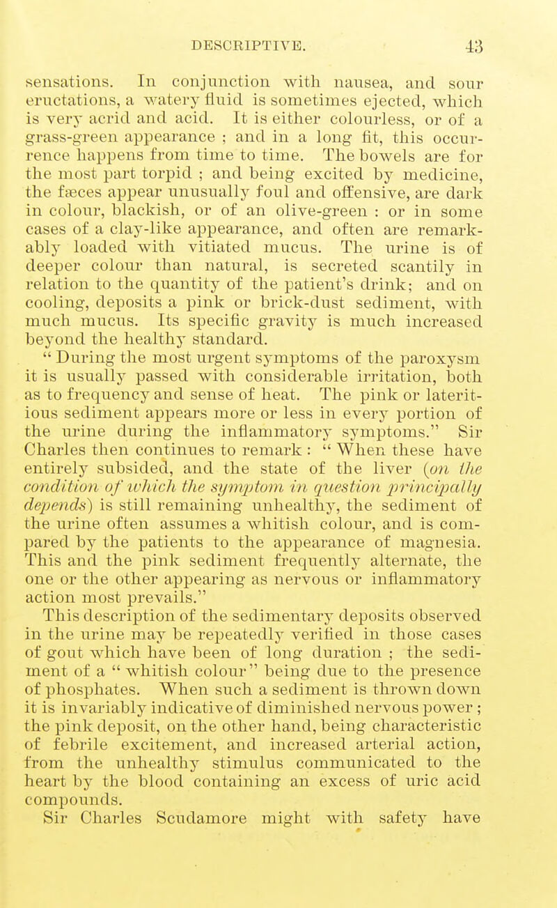 sensations. In conjunction with nausea, and sour eructations, a watery fluid is sometimes ejected, which is very acrid and acid. It is eitlier colourless, or of a grass-green appearance ; and in a long fit, this occur- rence happens from time to time. The bowels are for the most part torpid ; and being excited by medicine, the fteces appear unusually foul and offensive, ai-e dark in colour, blackish, or of an olive-green : or in some cases of a clay-like appearance, and often are remark- ably loaded with vitiated mucus. The urine is of deeper colour than natural, is secreted scantily in relation to the quantity of the patient's drink; and on cooling, deposits a pink or brick-dust sediment, with much mucus. Its specific gravity is much increased beyond the healthy standard.  During the most urgent symptoms of the paroxysm it is usually passed with considerable irritation, both as to frequency and sense of heat. The pink or laterit- ious sediment appears more or less in every portion of the urine during the inflammatory symptoms. Sir Charles then continues to remark :  When these have entirely subsided, and the state of the liver (on ihe condition of ivhich the symptom in question princi/pally depends^ is still remaining unhealthy, the sediment of the urine often assumes a whitish colour, and is com- pared by the patients to the appearance of magnesia. This and the pink sediment frequently alternate, the one or the other appearing as nervous or inflammatory action most prevails. This description of the sedimentary deposits observed in the urine may be repeatedly verified in those cases of gout which have been of long duration ; the sedi- ment of a  whitish colour being due to the presence of phosphates. When such a sediment is thrown down it is invariably indicative of diminished nervous power ; the pink deposit, on the other hand, being characteristic of febrile excitement, and increased arterial action, from the unhealthy stimulus communicated to the heart by the blood containing an excess of uric acid compounds. Sir Charles Scudamore might with safety have