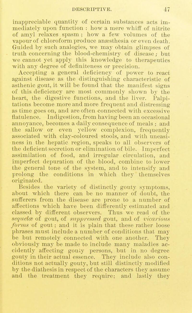 inappi'eciable quantity of certain substances acts im- mediately upon function : how a mere whiff of nitrite of amyl relaxes spasm ; how a few volumes of the vapour of chloroform produce anaesthesia or even death. Guided hj such analogies, we may obtain glimpses of truth concerning the blood-chemistry of disease; but we cannot yet apply this knowledge to therapeutics with any degree of definiteness or precision. Accepting a general deficiency of power to react against disease as the distinguishing characteristic of asthenic gout, it will be found that the manifest signs of this deficiency are most commonly shown by the heart, the digestive functions, and the liver. Palpi- tations become more and more frequent and distressing as time goes on, and are often connected with excessive flatulence. Indigestion, from having been an occasional annoyance, becomes a daily consequence of meals ; and the sallow or even yellow complexion, frequently associated with clay-coloured stools, and with iineasi- ness in the hepatic region, speaks to all observers of the deficient secretion or elimination of bile. Imperfect assimilation of food, and irregular circulation, and imperfect depuration of the blood, combine to lower the general tone of the system, and to intensify and prolong the conditions in which they themselves originated. Besides the variety of distinctly' gouty symptoms, about which there can be no manner of doubt, the sufferers from the disease are prone to a number of affections which have been differently estimated and classed by different observers. Thus we read of the sequelce of gout, of siqjpressed gout, and of vicarious forms of gout; and it is plain that these rather loose phrases must include a number of conditions that may be but remotely connected with one another. They obviously may be made to include many maladies ac- cidently affecting gouiy persons, but in no degree gouty in their actual essence. They include also con- ditions not actually gouty, but still distinctly modified by the diathesis in resj^ect of the characters they assume and the treatment they require; and lastly they