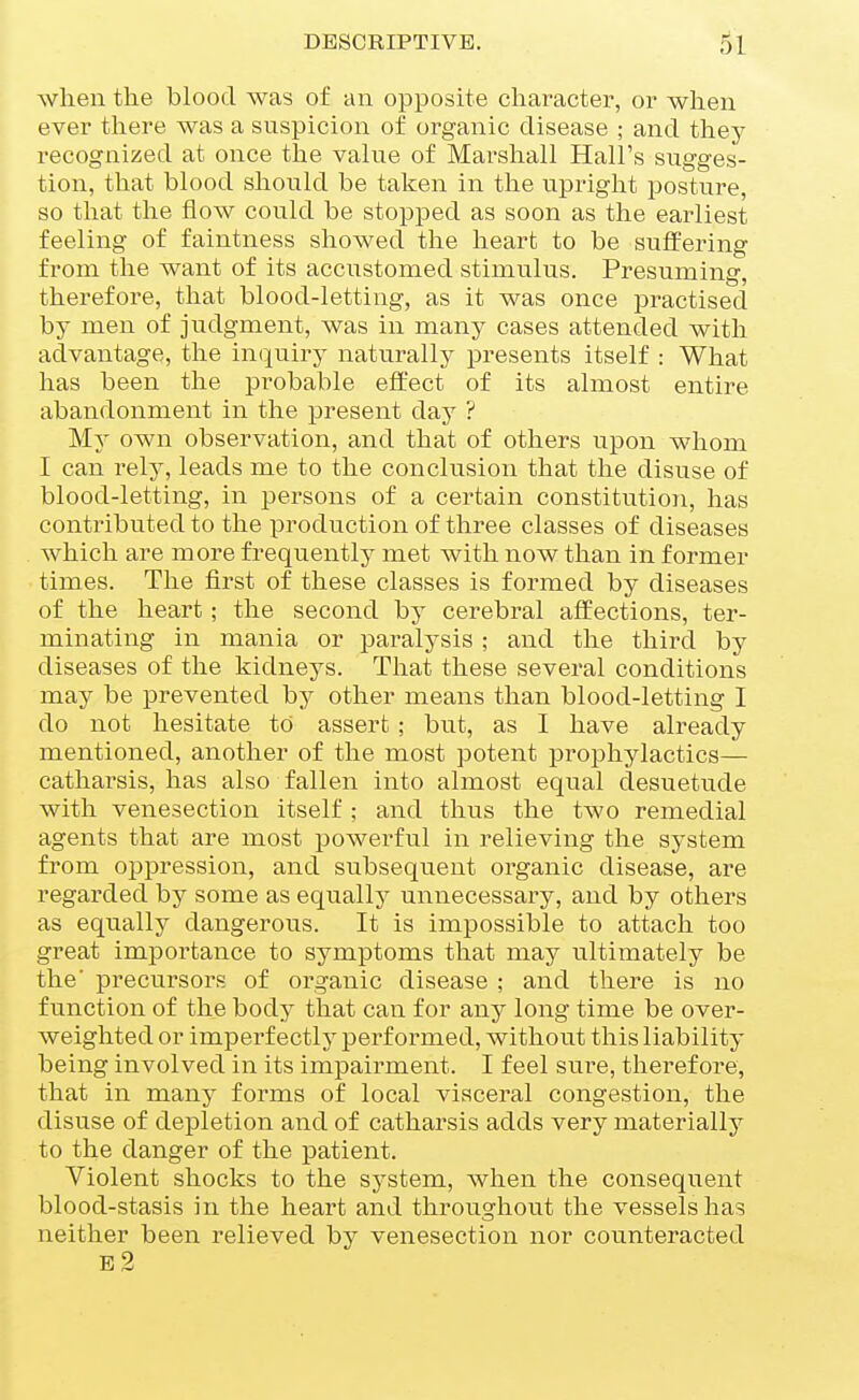 when the blood was of an opposite character, or when ever there was a suspicion of oi-ganic disease ; and they recognized at once the value of Marshall Hall's sugges- tion, that blood should be taken in the upright posture, so that the flow could be stopped as soon as the earliest feeling of faintness showed the heart to be suffering from the want of its accustomed stimulus. Presuming, therefore, that blood-letting, as it was once practised by men of judgment, was in many cases attended with advantage, the im^uiry naturally presents itself : What has been the pi^obable effect of its almost entire abandonment in the present day ? My own observation, and that of others upon whom I can rel}^ leads me to the conclusion that the disuse of blood-letting, in persons of a certain constitution, has contributed to the production of three classes of diseases which are more frequently met with now than in former times. The first of these classes is formed by diseases of the heart; the second by cerebral affections, ter- minating in mania or paralysis ; and the third by diseases of the kidneys. That these several conditions may be prevented by other means than blood-letting I do not hesitate to assert; but, as I have already mentioned, another of the most potent prophylactics— catharsis, has also fallen into almost equal desuetude with venesection itself ; and thus the two remedial agents that are most powei^ful in relieving the system from oppression, and subsequent organic disease, are regarded by some as equally unnecessary, and by others as equally dangerous. It is impossible to attach too great importance to symptoms that may ultimately be the' precursors of organic disease ; and there is no function of the body that can for any long time be over- weighted or impei'f ectly perf oi^med, without this liability being involved in its impairment. I feel sure, therefore, that in many forms of local visceral congestion, the disuse of depletion and of catharsis adds very materially to the danger of the patient. Violent shocks to the system, when the consequent blood-stasis in the heart and throughout the vessels has neither been relieved by venesection nor counteracted e2