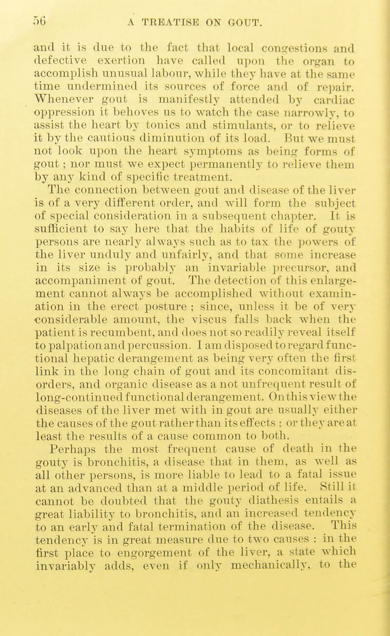 and it is due to the fact that local con<?estions and defective exertion have called upon the or^^an to accomplish unusual laboui-, while they have at the same time undermined its sources of force and of repair. Whenever gout is manifestly attended by cardiac oppression it behoves us to watch the case narrowly, to assist the heart by tonics and stimulants, or to relieve it by the cautious diminution of its load. But we must not look upon the heart symptoms as being forms of gout ; nor must we expect permanently to relieve them by any kind of specific treatment. The connection between gout and disease of the liver is of a very different order, and will form the subject of special consideration in a subsequent cliapter. It is sufficient to say here that the habits of life of gouty persons are nearlj' always such as to tax the powers of the liver unduly and unfairly, and that some increase in its size is probably an invariable j^recursor, and accompaniment of gout. The detection of this enlarge- ment cannot always be accomplished without examin- ation in the erect posture ; since, unless it be of very considerable amount, the viscus falls back when the patient is recumbent, and does not so readily reveal itself to palpation and percussion. I am disposed to regard func- tional hepatic derangement as being very often the first link in the long chain of gout and its concomitant dis- orders, and organic disease as a not unfrequent result of long-continued functional derangement. Onthis view the diseases of the liver met with in gout are usually either the causes of the gout rather than its effects ; or they are at least the results of a cause common to both. Perhaps the most frequent cause of death in the gouty is bronchitis, a disease that in them, as well as all other persons, is more liable to lead to a fatal issue at an advanced than at a middle period of life. Still it cannot be doubted that the gouty diathesis entails a great liability to bronchitis, and an increased tendency to an eaidy and fatal termination of the disease. This tendency is in great measure due to two causes : in the first place to engorgement of the liver, a state which invariably adds, even if only mechanically, to the