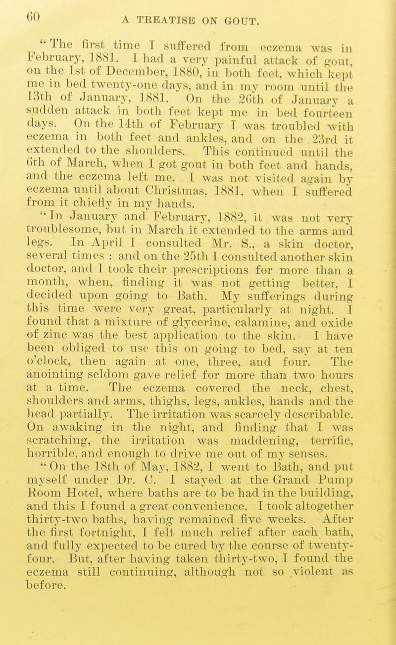 The first time I suffered from eczema was in Februiuy, 1<S81. I Irad a very painful attack of gout, on the 1st of December, 1880, in both feet, which kept me in bed twenty-one days, and in my room until the 18th of January, 3 881. On the 2r)th of January a sudden attack in both feet kept me in bed fourteen days. On the 14th of February I was troubled with eczema in both feet and ankles, and on the 2ard it extended to the shoulders. This continued until the ()th of March, when I got gout in both feet and hands, and the eczema left me. . I was not visited again by eczema until about Christmas, 188], when I suffered from it chiefly in my hands. In January and February, 1882, it was not very troublesome, but in March it extended to the arms and legs. In April I consulted Mr. S., a skin doctor, several times : and on the 25th I consulted another skin doctor, and I took their prescriptions for more than a month, when, finding it was not getting better, I decided upon going to Bath. My sufferings during this time were very great, particularly at night. I found that a mixture of glycerine, calamine, and oxide of zinc was the best application to the skin. I have been obliged to use this on going to bed, saj' at ten o'clock, then again at one, three, and four. The anointing seldom gave relief for more than two hours at a time. The eczema covered the neck, chest, shoulders and arms, thighs, legs, ankles, hands and the head partially. The irritation was scarcely describable. On awaking in the night, and finding that I was scratching, the irritation was maddening, terrific, horrible, and enough to drive me out of mv senses.  On the 18th of May, 1882, I went to Bath, and put myself under Dr. C. I stayed at the Grand Pump Room Hotel, where baths are to be had in the building, and this I found a great convenience. I took altogether thirty-two baths, having remained five weeks. After the first fortnight, I felt much relief after each bath, and fully expected to be cured by the course of twenty- four. But, after haying taken thirty-two, I found the eczema still continuing, although not so violent as before.