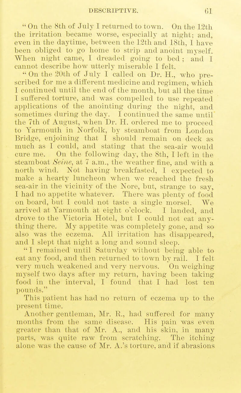  On the 8th of July I returned to town. On the 12th the irritation became worse, especially at ni.^'ht; and, even in the daytime, between the 12th and 18th, I have been obliged to go home to strip and anoint myself. When night came, I dreaded going to bed ; and I cannot describe how utterly miserable I felt.  On the 20th of July I called on Dr. H., who pre- scribed for me a different medicine and regimen, which I continued until the end of the month, but all the time I suffered torture, and was compelled to use repeated applications of the anointing during the night, and sometimes during the day. I continued the same until the 7th of August, when Dr. H. ordered me to proceed to Yarmouth in Norfolk, by steamboat from London Bridge, enjoining that I should remain on deck as much as I could, and stating that the sea-air would cure me. On the following daj', the 8th, I left in the steamboat Seine, at 7 a.m., the weather fine, and with a north wind. Not having breakfasted, I expected to make a heai'ty luncheon when we reached the fresh sea-air in the vicinity of the Nore, but, strange to say, I had no appetite whatever. There was plenty of food on board, but I could not taste a single morsel. We arrived at Yarmouth at eight o'clock. I landed, and drove to the Victoria Hotel, but I could not eat any- thing there. My appetite was completelj^ gone, and sa also was the eczema. All irritation has disappeared, and I slept that night a long and sound sleep.  I remained until Saturda.y without being able to eat any food, and then returned to town by rail. I felt very much weakened and very nervous. On weighing myself two days after my return, having been taking food in the interval, I found that I had lost ten pounds. This patient has had no return of eczema up to the present time. Another gentleman, Mr. R., had suffered for many months from the same disease. His pain was even greater than that of Mr. A., and his skin, in many parts, was quite raw from scratching. The itching alone was the cause of Mr. A.'s toi'ture, and if abrasions