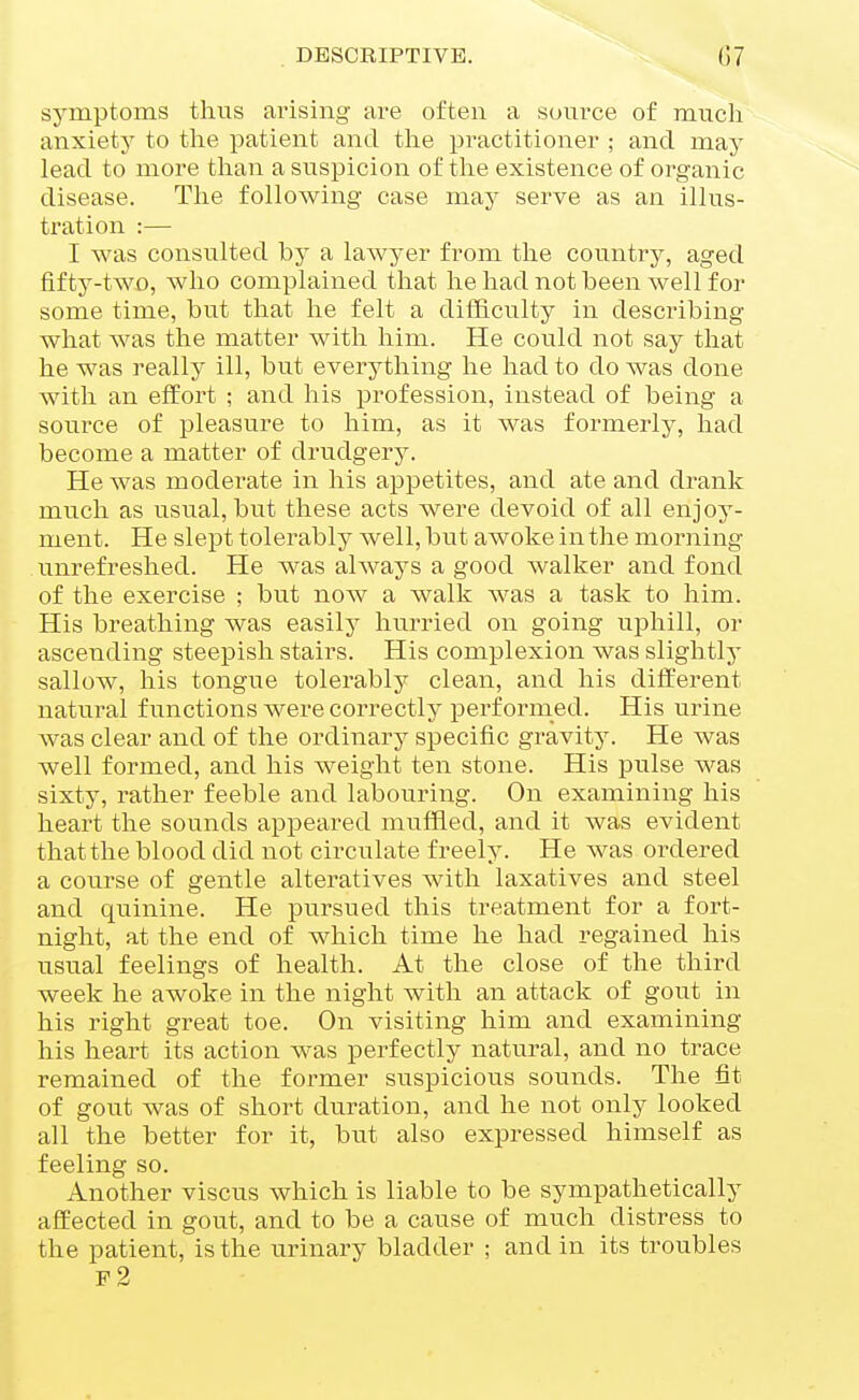 symptoms thus ai'ising are often a soui'ce of much anxiety to the patient and the practitioner ; and may lead to more than a suspicion of tlie existence of organic disease. The following case may serve as an illus- tration :— I was consulted by a lawyer from the country, aged fifty-two, who complained that he had not been well for some time, but that he felt a difficulty in describing what was the matter with him. He could not say that he was really ill, but everything he had to do was done with an effort ; and his profession, instead of being a source of pleasure to him, as it was formerly, had become a matter of drudgery. He was moderate in his appetites, and ate and drank much as usual, but these acts were devoid of all enjoy- ment. He slept tolerably well, but awoke in the morning unrefreshed. He was always a good walker and fond of the exercise ; but now a walk was a task to him. His breathing was easily hurried on going uphill, or ascending steepish stairs. His complexion was slightly sallow, his tongue tolerably clean, and his different natural functions were correctly pei*formed. His urine was clear and of the ordinary specific gravity. He was well formed, and his weight ten stone. His pulse was sixty, rather feeble and labouring. On examining his heart the sounds appeared muffled, and it was evident that the blood did not circulate freely. He was ordered a course of gentle alteratives with laxatives and steel and quinine. He pursued this treatment for a fort- night, at the end of which time he had regained his usual feelings of health. At the close of the third week he awoke in the night with an attack of gout in his right great toe. On visiting him and examining his heart its action was perfectly natural, and no trace remained of the former suspicious sounds. The fit of gout was of short duration, and he not only looked all the better for it, but also expressed himself as feeling so. Another viscus which is liable to be sympathetically affected in gout, and to be a cause of much distress to the patient, is the urinary bladder ; and in its troubles f2