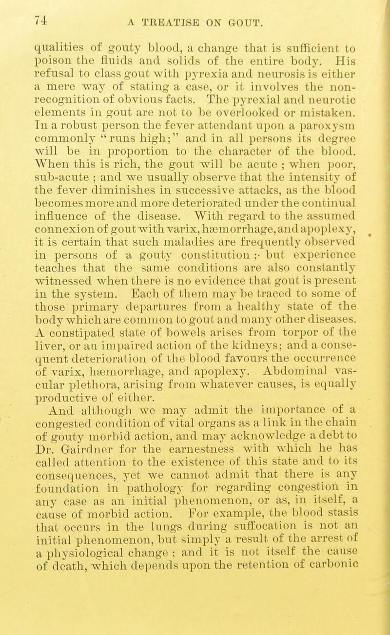 qualities of gouty blood, a change that is sufficient to poison the fluids and solids of the entire bodj'. His refusal to class gout with pyrexia and neurosis is either a mere way of stating a case, or it involves the non- recognition of obvious facts. The pyrexial and neurotic elements in gout are not to be overlooked or mistaken. In a robust person the fever attendant upon a paroxysm commonly runs high; and in all persons its degree will be in proportion to the character of the blood. When this is rich, the gout will be acute ; when ])oor, sub-acute ; and we usually observe that the intensity of the fever diminishes in successive attacks, as the blood becomes more and more deteriorated under the continual influence of the disease. With regard to the assumed connexion of gout with varix, haamorrhage, and apoplexy, it is certain that such maladies are frequentlj observed in persons of a gouty constitution ;• but experience teaches that the same conditions are also constantly witnessed when there is no evidence that gout is present in the system. Each of them may be traced to some of those primary departures from a healthy state of the body which are common to gout and many other diseases. A constipated state of bowels arises from torpor of the liver, or ati impaired action of the kidneys; and a conse- quent deterioration of the blood favours the occurrence of varix, haemorrhage, and apoplexy. Abdominal vas- cular plethora, arising from whatever causes, is equally productive of either. And although we may admit the importance of a congested condition of vital organs as a link in the chain of gouty morbid action, and may acknowledge a debt to Dr. Gairdner for the earnestness with which he has called attention to the existence of this state and to its consequences, yet we cannot admit that there is any foundation in pathology for regarding congestion in any case as an initial phenomenon, or as, in itself, a cause of morbid action. For example, the blood stasis that occurs in the lungs during suffocation is not an initial phenomenon, but simply a result of the arrest of a physiological change ; and it is not itself the cause of death, which depends upon the retention of carbonic