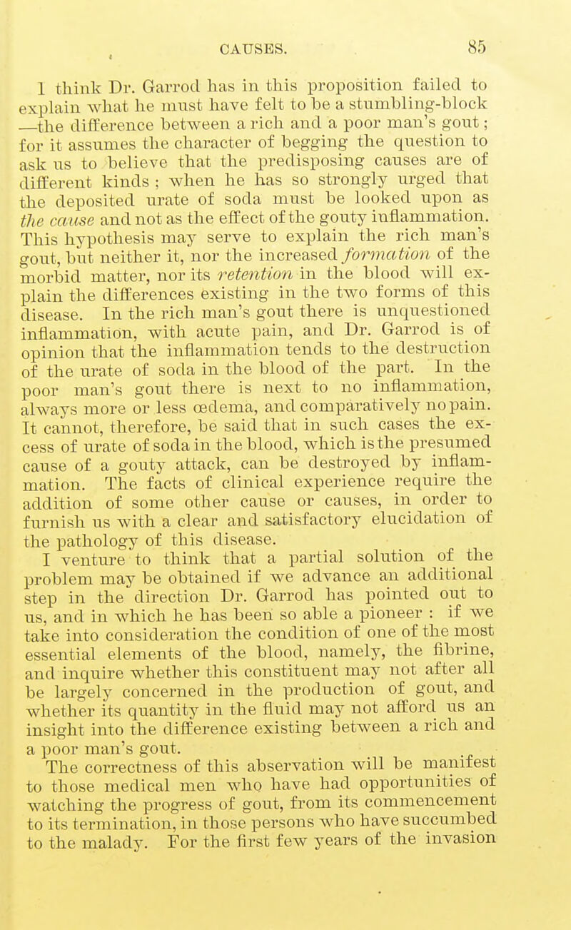 I 1 think Dr. Garrod has in this proposition failed to explain what he ninst have felt to be a stumbling-block the difference between a rich and a poor man's gout; for it assumes the character of begging the question to ask us to believe that the predisposing causes are of difEerent kinds ; when he has so strongly urged that the deposited urate of soda must be looked upon as the cause and not as the effect of the gouty inflammation. This hypothesis may serve to explain the rich man's gout, but neither it, nor the increased fm^mation of the morbid matter, nor its retention in the blood will ex- plain the differences existing in the two forms of this disease. In the rich man's gout there is unquestioned inflammation, with acute pain, and Dr. Garrod is of opinion that the inflammation tends to the destruction of the urate of soda in the blood of the part. In the poor man's gout there is next to no inflammation, always more or less oedema, and comparatively no pain. It cannot, therefore, be said that in such cases the ex- cess of urate of soda in the blood, which is the presi^med cause of a gouty attack, can be destroyed by inflam- mation. The facts of clinical experience require the addition of some other cause or causes, in order to furnish us with a clear and satisfactory elucidation of the pathology of this disease. I venture to think that a partial solution of the problem may be obtained if we advance an additional step in the direction Dr. Garrod has pointed out to us, and in which he has been so able a pioneer : if we take into consideration the condition of one of the most essential elements of the blood, namely, the fibrins, and inquire whether this constituent may not after all be largely concerned in the production of gout, and whether its quantity in the fluid may not afford us an insight into the difference existing between a rich and a poor man's gout. The correctness of this abservation will be manifest to those medical men who have had opportunities of watching the progress of gout, from its commencement to its termination, in those persons who have succumbed to the malady. For the first few years of the invasion