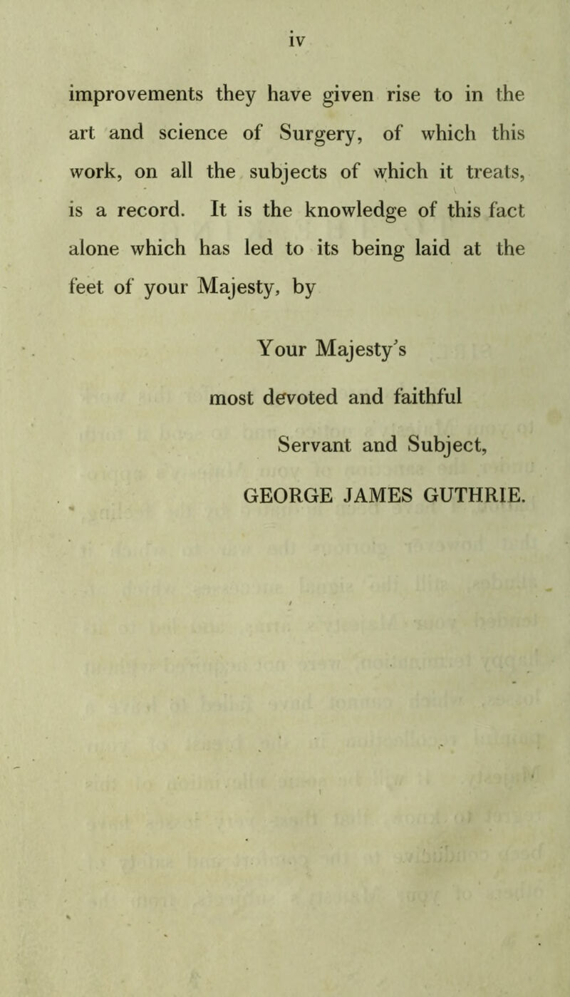 improvements they have given rise to in the art and science of Surgery, of which this work, on all the subjects of which it treats, is a record. It is the knowledge of this fact alone which has led to its being laid at the feet of your Majesty, by Your Majesty's most devoted and faithful Servant and Subject, GEORGE JAMES GUTHRIE.