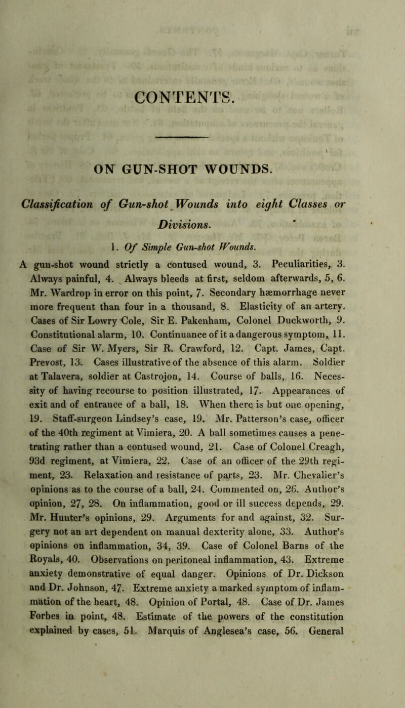 CONTENTS ON gun shot wounds. Classification of Gun-shot Wounds into eight Classes or Divisions. 1. 0/ Simple Gun-shot Wounds. A guu-shot wound strictly a contused wound, 3. Peculiarities, 3. Always painful, 4. ^ Always bleeds at first, seldom afterwards, 5, 6. Mr. Wardrop in error on this point, 7- Secondary hemorrhage never more frequent than four in a thousand, 8. Elasticity of an artery. Cases of Sir Lowry Oole, Sir E. Pakenham, Colonel Duckworth, 9, Constitutional alarm, 10. Continuance of it a dangerous symptom, 11. Case of Sir W. Myers, Sir R. Crawford, 12. Capt. James, Capt. Prevost, 13. Cases illustrative of the absence of this alarm. Soldier at Talavera, soldier at Castrojon, 14. Course of balls, 16. Neces- sity of having recourse to position illustrated, 17. Appearances of exit and of entrance of a hall, 18. When there is but one opening, 19. Staflf-surgeon Lindsey’s case, 19. Mr. Patterson’s case, officer of the 40th regiment at Vimiera, 20. A ball sometimes causes a pene- trating rather than a contused wound, 21. Case of Colonel Creagh, 93d regiment, at Vimiera, 22. Case of an officer of the 29th regi- ment, 23. Relaxation and resistance of parts, 23. Mr. Chevalier’s opinions as to the course of a ball, 24. Commented on, 26. Author’s opinion, 27, 28. On inflammation, good or ill success depends, 29. Mr. Hunter’s opinions, 29. Arguments for and against, 32. Sur- gery not an art dependent on manual dexterity alone, 33. Author’s opinions on inflammation, 34, 39. Case of Colonel Barns of the Royals, 40. Observations on peritoneal inflammation, 43. Extreme anxiety demonstrative of equal danger. Opinions of Dr. Dickson and Dr. Johnson, 47- Extreme anxiety a marked symptom of inflam- mation of the heart, 48. Opinion of Portal, 48. Case of Dr. James Forbes in point, 48. Estimate of the powers of the constitution explained by cases, 61. Marquis of Anglesea’s case, 56. General