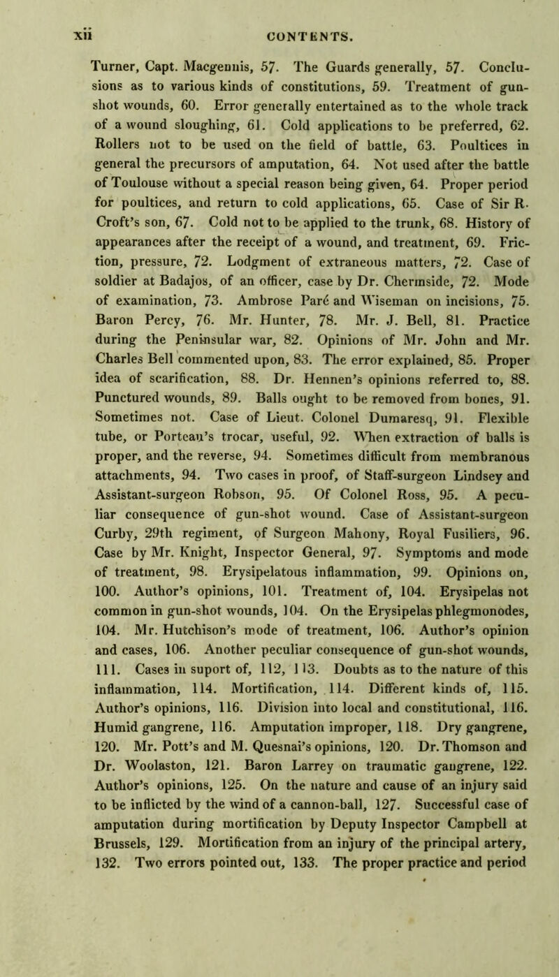 Turner, Capt. Macgeuuis, 57. The Guards generally, 67. Conclu- sions as to various kinds of constitutions, 59. Treatment of gun- shot wounds, 60. Error generally entertained as to the whole track of a wound sloughing, 61. Cold applications to be preferred, 62. Rollers not to be used on the field of battle, 63. Poultices in general the precursors of amputation, 64. Not used after the battle of Toulouse without a special reason being given, 64. Proper period for poultices, and return to cold applications, 65. Case of Sir R. Croft’s son, 67. Cold not to be applied to the trunk, 68. History of appearances after the receipt of a wound, and treatment, 69. Fric- tion, pressure, 72. Lodgment of extraneous matters, 72. Case of soldier at Badajos, of an officer, case by Dr. Chermside, 72. Mode of examination, 73. Ambrose Par6 and Wiseman on incisions, 75. Baron Percy, 76. Mr. Hunter, 78. Mr. J. Bell, 81. Practice during the Penmsular war, 82. Opinions of Mr. John and Mr. Charles Bell commented upon, 83. The error explained, 85. Proper idea of scarification, 88. Dr. Hennen’s opinions referred to, 88. Punctured wounds, 89. Balls ought to be removed from bones, 91. Sometimes not. Case of Lieut. Colonel Dumaresq, 91. Flexible tube, or Porteau’s trocar, useful, 92. When extraction of balls is proper, and the reverse, 94. Sometimes difficult from membranous attachments, 94. Two cases in proof, of Staff-surgeon Lindsey and Assistant-surgeon Robson, 95. Of Colonel Ross, 95. A pecu- liar consequence of gun-shot wound. Case of Assistant-surgeon Curby, 29th regiment, of Surgeon Mahony, Royal Fusiliers, 96. Case by Mr. Knight, Inspector General, 97. Symptoms and mode of treatment, 98. Erysipelatous inflammation, 99. Opinions on, 100. Author’s opinions, 101. Treatment of, 104. Erysipelas not common in gun-shot wounds, 104. On the Erysipelas phlegmonodes, 104. Mr. Hutchison’s mode of treatment, 106. Author’s opinion and cases, 106. Another peculiar consequence of gun-shot wounds, 111. Cases in suport of, 112, 113. Doubts as to the nature of this inflammation, 114. Mortification, 114. Different kinds of, 115. Author’s opinions, 116. Division into local and constitutional, 116. Humid gangrene, 116. Amputation improper, 118. Dry gangrene, 120. Mr. Pott’s and M. Quesnai’s opinions, 120. Dr. Thomson and Dr. Woolaston, 121. Baron Larrey on traumatic gangrene, 122. Author’s opinions, 126. On the nature and cause of an injury said to be inflicted by the wind of a cannon-ball, 127. Successful case of amputation during mortification by Deputy Inspector Campbell at Brussels, 129. Mortification from an injury of the principal artery, 132. Two errors pointed out, 133. The proper practice and period