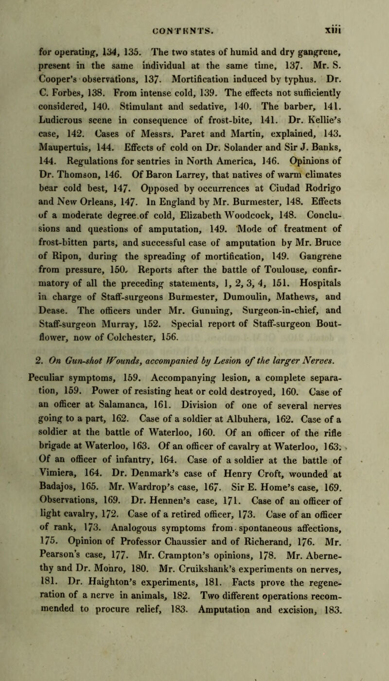 for operatiu^, IH4, 135. The two states of humid and dry gan^ene, present in the same individual at the same time, 137. Mr. S. Cooper’s observations, 137- Mortification induced by typhus. Dr. C. Forbes, 138. From intense cold, 139. The effects not sufficiently considered, 140. Stimulant and sedative, 140. The barber, 141. Ludicrous scene in consequence of frost-bite, 141. Dr. Kellie’s case, 142. Cases of Messrs. Paret and Martin, explained, 143. Maupertuis, 144. Effects of cold on Dr. Solander and Sir J. Banks, 144. Regulations for sentries in North America, 146. Opinions of Dr. Thomson, 146. Of Baron Larrey, that natives of warm climates bear cold best, 147- Opposed by occurrences at Ciudad Rodrigo and New Orleans, 147- In England by Mr. Burmester, 148. Effects of a moderate degree.of cold, Elizabeth Woodcock, 148. Conclu- sions and questions of amputation, 149. Mode of treatment of frost-bitten parts, and successful case of amputation by Mr. Bruce of Ripon, during the spreading of mortification, 149. Gangrene from pressure, 150- Reports after the battle of Toulouse, confir- matory of all the preceding statements, 1,2, 3, 4, 151. Hospitals in charge of Staff-surgeons Burmester, Dumoulin, Mathews, and Dease. The officers under Mr. Gunning, Surgeon-in-chief, and Staff-surgeon Murray, 152. Special report of Staff-surgeon Bout- flower, now of Colchester, 156. 2. On Gun-shot Wounds, accompanied by Lesion of the larger Nerves. Peculiar symptoms, 159. Accompanying lesion, a complete separa- tion, 159. Power of resisting heat or cold destroyed, 160. Case of an officer at Salamanca, 161. Division of one of several nerves going to a part, 162. Case of a soldier at Albuhera, 162. Case of a soldier at the battle of Waterloo, 160. Of an officer of the rifle brigade at Waterloo, 163. Of an officer of cavalry at Waterloo, 163; > Of an officer of infantry, 164. Case of a soldier at the battle of Vimiera, 164. Dr. Denmark’s case of Henry Croft, wounded at Badajos, 165. Mr. Wardrop’s case, 167. Sir E. Home’s case, 169. Observations, 169. Dr. Hennen’s case, 171. Case of an officer of light cavalry, 172. Case of a retired officer, 173. Case of an officer of rank, 173. Analogous symptoms from. spontaneous affections, 175. Opinion of Professor Chaussier and of Richerand, 176. Mr. Pearson’s case, 177. Mr. Crampton’s opinions, 178. Mr. Aberne- thy and Dr. Monro, 180. Mr. Cruikshank’s experiments on nerves, 181. Dr. Haighton’s experiments, 181. Facts prove the regene- ration of a nerve in animals, 182. Two different operations recom- mended to procure relief, 183. Amputation and excision, 183.