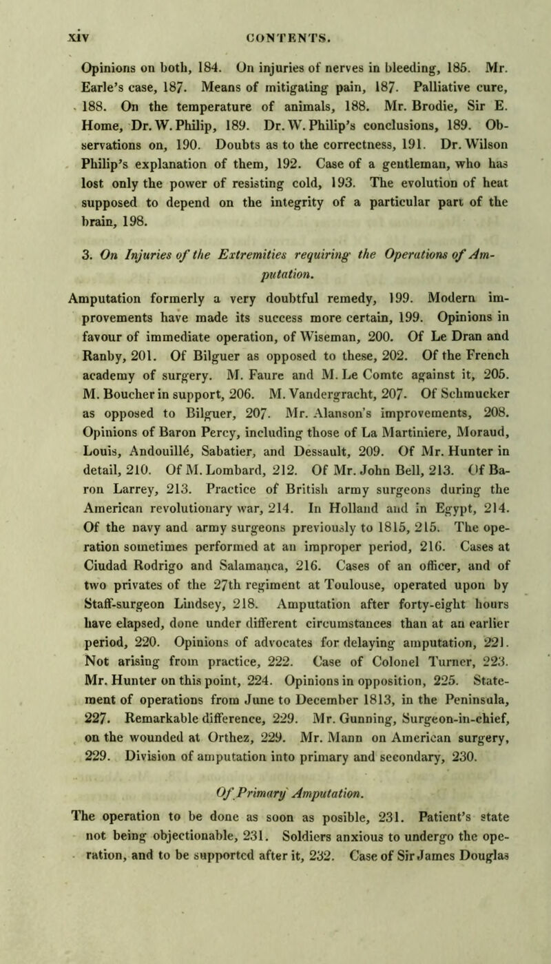 Opinions on both, 184. On injuries of nerves in bleeding, 186. Mr. Earle’s case, 187. Means of mitigating pain, 187. Palliative cure, 188. On the temperature of animals, 188. Mr. Brodie, Sir E. Home, Dr. W. Philip, 189. Dr. W. Philip’s conclusions, 189. Ob- servations on, 190. Doubts as to the correctness, 191. Dr. Wilson Philip’s explanation of them, 192. Case of a gentleman, who has lost only the power of resisting cold, 193. The evolution of heat supposed to depend on the integrity of a particular part of the brain, 198. 3. On Injuries of the Extremities requiring the Operations of Am- putation. Amputation formerly a very doubtful remedy, 199. Modern im- provements have made its success more certain, 199. Opinions in favour of immediate operation, of Wiseman, 200. Of Le Dran and Ranby, 201. Of Bilguer as opposed to these, 202. Of the French academy of surgery. M. Faure and M. Le Comte against it, 205. M. Boucher in support, 206. M. Vandergracht, 207. Of Schraucker as opposed to Bilguer, 207. Mr. Alanson’s improvements, 208. Opinions of Baron Percy, including those of La Martiniere, Moraud, Louis, Andouilld, Sabatier, and Dessault, 209. Of Mr. Hunter in detail, 210. Of M. Lombard, 212. Of Mr. John Bell, 213. Of Ba- ron Larrey, 213. Practice of British army surgeons during the American revolutionary war, 214. In Holland and in Egypt, 214. Of the navy and army surgeons previously to 1815, 215. The ope- ration sometimes performed at an improper period, 216. Cases at Ciudad Rodrigo and Salamapca, 216. Cases of an officer, and of two privates of the 27th regiment at Toulouse, operated upon by Staff-surgeon Lindsey, 218. Amputation after forty-eight hours have elapsed, done under different circumstances than at an earlier period, 220. Opinions of advocates for delaying amputation, 221. Not arising from practice, 222. Case of Colonel Turner, 223. Mr. Hunter on this point, 224. Opinions in opposition, 225. State- ment of operations from June to December 1813, in the Peninsula, 227. Remarkable difference, 229. Mr. Gunning, Surgeon-in-chief, on the wounded at Orthez, 229. Mr. Mann on American surgery, 229. Division of amputation into primary and secondary, 230. Of Primary Amputation. The operation to be done as soon as posible, 231. Patient’s state not being objectionable, 231. Soldiers anxious to undergo the ope- ration, and to be supported after it, 232. Case of Sir James Douglas