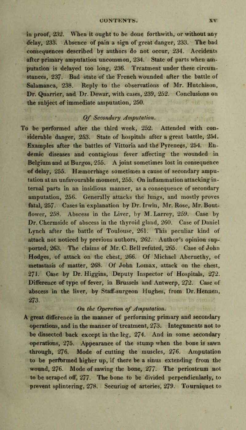 ill proof, 23'2. When it ought to be done forthwith, or without any delay, 233. Absence of pain a sign of great danger, 233. The bad consequences described by authors do not occur, 234. Accidents after primary amputation uncommon, 234. State of parts when am- putation is delayed too long, 236. Treatment under these circum- stances, 237. Bad state of the French wounded after the battle of Salamanca, 238. Reply to the observations of Mr. Hutchison, Dr. Quarrier, and Dr. Dewar, with cases, 239, 252. Conclusions on the subject of immediate amputation, 250. 0/ Secondary Amputation. To be performed after the third week, 252. Attended with con- siderable danger, 253. State of hospitals after a great battle, 254. Examples after the battles of Vittoria and the Pyrenees, 254. En- demic diseases and contagious fever affecting the wounded in Belgium and at Burgos, 255. A joint sometimes lost in consequence of delay, 255. Hajmorrhage sometimes a cause of secondary ampu- tation at an unfavourable moment, 255. On inflammation attacking in- ternal parts in an insidious manner, as a consequence of secondary amputation, 256. Generally attacks the lungs, and mostly proves fatal, 257. Cases in explanation by Dr. Irwin, Mr. Rose, Mr. Bout- flower, 258. Abscess in the Liver, by M. Larrey, 259. Case by Dr. Chermside of abscess in the thyroid gland, 260. Case of Daniel Lynch after the battle of Toulouse, 261. This peculiar kind of attack not noticed by previous authors, 262. Author’s opinion sup- ported, 263. The claims of Mr. C. Bell refuted, 265. Case of John Hodges, of atteick on the chest, 266. Of Michael Abernethy, of metastasis of matter, 268. Of John Lomax, attack on the chest, 271. Case by Dr. Higgins, Deputy Inspector of Hospitals, 272. Difference of type of fever, in Brussels and Antwerp, 272. Case of abscess in the liver, by Staflf-surgeon Hughes, from Dr. Henuen, 273. On the Operation of Amputation. A great difference in the manner of performing primary and secondary operations, and in the manner of treatment, 273. Integuments not to be dissected back except in the leg, 274. And in some secondary operations, 275. Appearance of the stump when the bone is sawn through, 276. Mode of cutting the muscles, 276. Amputation to be perftirmed higher up, if there be a sinus extending from the wound, 276. Mode of sawing the bone, 277. The periosteum not to be scraped off, 277- The bone to be divided perpendicularly, to prevent splintering, 278. Securing of arteries, 279. Tourniquet to