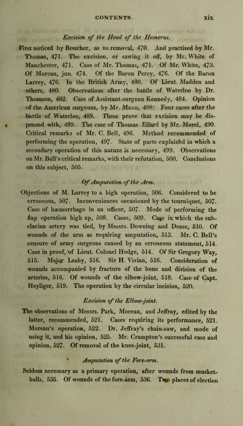 Excision of the Head of the Humerus. First noticed by Boucher, as to removal, 470. And practised by Mr. Thomas, 471. The excision, or sawing it oflf, by Mr. White of Manchester, 471. Case of Mr. Thomas, 471. Of Mr. White, 473. Of Moreau, jun. 474. Of the Baron Percy, 476. Of the Baron Larrey, 476. In the British Army, 480. Of Lieut. Madden and others, 480. Observations after the battle of Waterloo by Dr. Thomson, 482. Case of Assistant-surgeon Kennedy, 484. Opinion of the American surgeons, by Mr. Mann, 488: Four cases after the battle of Waterloo, 489. These prove that excision may be dis- pensed with, 489. The case of Thomas Ellard by Mr. Morel, 490. Critical remarks of Mr. C. Bell, 496. Method recommended of performing the operation, 497. State of parts explained in which a secondary operation of this nature is necessary, 499. Observations on Mr. Bell’s critical remarks, with their refutation, 500. Conclusions on this subject, 505. Of Amputation of the Arm. Objections of M. Larrey to a high operation, 506. Considered to be erroneous, 507. Inconveniences occasioned by the tourniquet, 507. Case of haemorrhage in an oflScer, 507. Mode of performing the flap operation high up, 508. Cases, 509. Case in which the sub- clavian artery ivas tied, by Messrs. Downing and Dease, 510. Of wounds of the arm as requiring amputation, 513. Mr. C. Bell’s censure of army surgeons caused by an erroneous statement, 514. Case in proof, X)f Lieut. Colonel Hodge, 514. Of Sir Gregory Way, 515. Majog Leahy, 516. Sir H. Vivian, 516. Consideration of wounds accompanied by fracture of the bone and division of the arteries, 516. Of wounds of the elbow-joint, 518. Case of Capt. Heyliger, 519. The operation by the circular incision, 520. Excision of the Elbow-joint. The observations of Messrs. Park, Moreau, and Jefifray, edited by the latter, recommended, 521. Cases requiring its performance, 521. Moreau’s operation, 522. Dr. Jeffray’s chain-saw, and mode of using it, and his opinion, 525. Mr. Crampton’s successful case and opinion, 527. Of removal of the knee-joint, 531. * Amputation of the Fore-arm. Seldom necessary as a primary operation, after wounds from musket- balls, 535. Of wounds of the fore-arm, 536. Tujo places of election